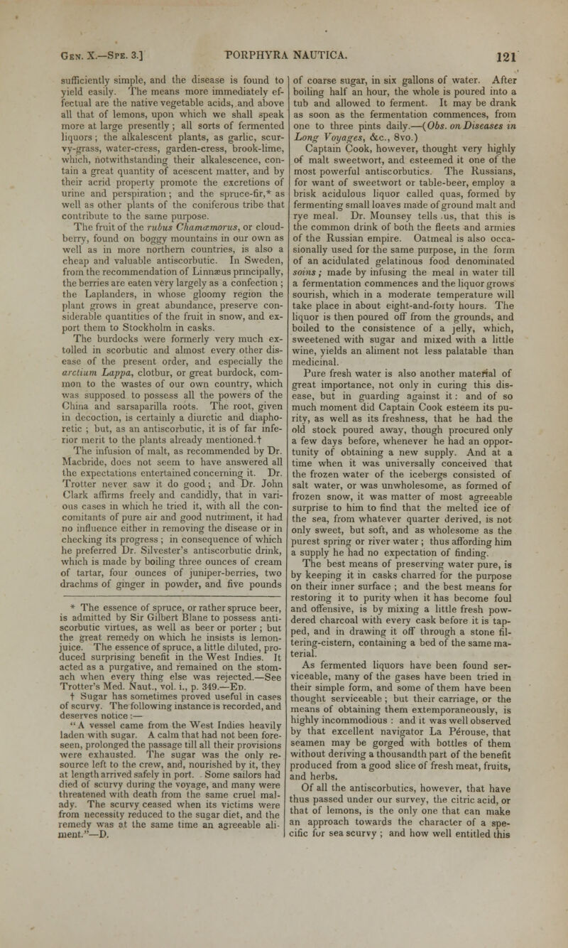 sufficiently simple, and the disease is found to yield easily. The means more immediately ef- fectual are the native vegetable acids, and above all that of lemons, upon which we shall speak more at large presently ; all sorts of fermented liquors; the alkalescent plants, as garlic, scur- vy-grass, water-cress, garden-cress, brook-lime, which, notwithstanding their alkalescence, con- tain a great quantity of acescent matter, and by their acrid property promote the excretions of urine and perspiration ; and the spruce-fir,* as well as other plants of the coniferous tribe that contribute to the same purpose. The fruit of the rubus Chama.rn.orus, or cloud- berry, found on boggy mountains in our own as well as in more northern countries, is also a cheap and valuable antiscorbutic. In Sweden, from the recommendation of Linnaeus principally, the berries are eaten very largely as a confection ; the Laplanders, in whose gloomy region the plant grows in great abundance, preserve con- siderable quantities of the fruit in snow, and ex- port them to Stockholm in casks. The burdocks were formerly very much ex- tolled in scorbutic and almost every other dis- ease of the present order, and especially the arctium Lappa, clotbur, or great burdock, com- mon to the wastes of our own country, which was supposed to possess all the powers of the China and sarsaparilla roots. The root, given in decoction, is certainly a diuretic and diapho- retic ; but, as an antiscorbutic, it is of far infe- rior merit to the plants already mentioned.! The infusion of malt, as recommended by Dr. Macbride, does not seem to have answered all the expectations entertained concerning it. Dr. Trotter never saw it do good ; and Dr. John Clark affirms freely and candidly, that in vari- ous cases in which he tried it, with all the con- comitants of pure air and good nutriment, it had no influence either in removing the disease or in checking its progress ; in consequence of which he preferred Dr. Silvester's antiscorbutic drink, which is made by boiling three ounces of cream of tartar, four ounces of juniper-berries, two drachms of ginger in powder, and five pounds * The essence of spruce, or rather spruce beer, is admitted by Sir Gilbert Blane to possess anti- scorbutic virtues, as well as beer or porter ; but the great remedy on which he insists is lemon- juice. The essence of spruce, a little diluted, pro- duced surprising benefit in the West Indies. It acted as a purgative, and remained on the stom- ach when every thing else was rejected.—See Trotter's Med. Naut., vol. i., p. 349.—Ed. t Sugar has sometimes proved useful in cases of scurvy. The following instance is recorded, and deserves notice i—  A vessel came from the West Indies heavily laden with sugar. A calm that had not been fore- seen, prolonged the passage till all their provisions were exhausted. The sugar was the only re- source left to the crew, and, nourished by it, they at length arrived safely in port. Some sailors had died of scurvy during the voyage, and many were threatened with death from the same cruel mal- ady. The scurvy ceased when its victims were from necessity reduced to the sugar diet, and the remedy was at the same time an agreeable ali- ment.—D. of coarse sugar, in six gallons of water. After boiling half an hour, the whole is poured into a tub and allowed to ferment. It may be drank as soon as the fermentation commences, from one to three pints daily.—(Obs. on Diseases in Long Voyages, &c, 8vo.) Captain Cook, however, thought very highly of malt sweetwort, and esteemed it one of the most powerful antiscorbutics. The Russians, for want of sweetwort or table-beer, employ a brisk acidulous liquor called quas, formed by fermenting small loaves made of ground malt and rye meal. Dr. Mounsey tells .us, that this is the common drink of both the fleets and armies of the Russian empire. Oatmeal is also occa- sionally used for the same purpose, in the form of an acidulated gelatinous food denominated soins ; made by infusing the meal in water till a fermentation commences and the liquor grows sourish, which in a moderate temperature wdl take place in about eight-and-fotty hours. The liquor is then poured off from the grounds, and boiled to the consistence of a jelly, which, sweetened with sugar and mixed with a little wine, yields an aliment not less palatable than medicinal. Pure fresh water is also another material of great importance, not only in curing this dis- ease, but in guarding against it: and of so much moment did Captain Cook esteem its pu- rity, as well as its freshness, that he had the old stock poured away, though procured only a few days before, whenever he had an oppor- tunity of obtaining a new supply. And at a time when it was universally conceived that the frozen water of the icebergs consisted of salt water, or was unwholesome, as formed of frozen snow, it was matter of most agreeable surprise to him to find that the melted ice of the sea, from whatever quarter derived, is not only sweet, but soft, and as wholesome as the purest spring or river water ; thus affording him a supply he had no expectation of finding. The best means of preserving water pure, is by keeping it in casks charred for the purpose on their inner surface ; and the best means for restoring it to purity when it has become foul and offensive, is by mixing a little fresh pow- dered charcoal with every cask before it is tap- ped, and in drawing it off through a stone fil- tering-cistern, containing a bed of the same ma- terial. As fermented liquors have been found ser- viceable, many of the gases have been tried in their simple form, and some of them have been thought serviceable ; but their carriage, or the means of obtaining them extemporaneously, is highly incommodious : and it was well observed by that excellent navigator La Perouse, that seamen may be gorged with bottles of them without deriving a thousandth part of the benefit produced from a good slice of fresh meat, fruits, and herbs. Of all the antiscorbutics, however, that have thus passed under our survey, the citric acid, or that of lemons, is the only one that can make an approach towards the character of a spe- cific for sea scurvy ; and how well entitled this