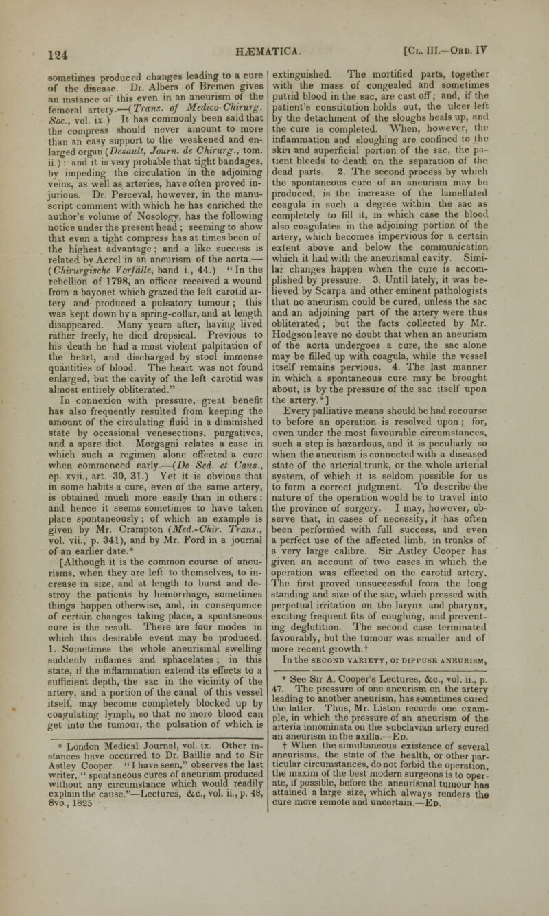 sometimes produced changes leading to a cure of the disease. Dr. Albers of Bremen gives an instance oi this even in an aneurism of the femoral artery.—(Trans, of Medico-Chirurg. Soc, vol. ix.) It has commonly been said that the compress should never amount to more than an easy support to the weakened and en- larged organ (Desault, Journ. de Chirurg., torn, ii.): and it is very probable that tight bandages, by impeding the circulation in the adjoining veins, as well as arteries, have often proved in- jurious. Dr. Perceval, however, in the manu- script comment with which he has enriched the author's volume of Nosology, has the following notice under the present head ; seeming to show that even a tight compress has at times been of the highest advantage; and a like success is related by Acrel in an aneurism of the aorta.— (Chirurgische Vorfdlle, band i., 44.) In the rebellion of 1798, an officer received a wound from a bayonet which grazed the left carotid ar- tery and produced a pulsatory tumour; this was kept down by a spring-collar, and at length disappeared. Many years after, having lived rather freely, he died dropsical. Previous to his death he had a most violent palpitation of the heart, and discharged by stool immense quantities of blood. The heart was not found enlarged, but the cavity of the left carotid was almost entirely obliterated. In connexion with pressure, great benefit has also frequently resulted from keeping the amount of the circulating fluid in a diminished state by occasional venesections, purgatives, and a spare diet. Morgagni relates a case in which such a regimen alone effected a cure when commenced early.—(De Sed. et Cans., ep. xvii., art. 30, 31.) Yet it is obvious that in some habits a cure, even of the same artery, is obtained much more easily than in others : and hence it seems sometimes to have taken place spontaneously ; of which an example is given by Mr. Crampton (Med.-Chir. Trans., vol. vii., p. 341), and by Mr. Ford in a journal of an earlier date.* [Although it is the common course of aneu- risms, when they are left to themselves, to in- crease in size, and at length to burst and de- stroy the patients by hemorrhage, sometimes things happen otherwise, and, in consequence of certain changes taking place, a spontaneous cure is the result. There are four modes in which this desirable event may be produced. 1. Sometimes the whole aneurismal swelling suddenly inflames and sphacelates; in this state, if the inflammation extend its effects to a sufficient depth, the sac in the vicinity of the artery, and a portion of the canal of this vessel itself, may become completely blocked up by coagulating lymph, so that no more blood can get into the tumour, the pulsation of which is * London Medical Journal, vol. ix. Other in- stances have occurred to Dr. Baillie and to Sir Astley Cooper.  I have seen, observes the last writer,  spontaneous cures of aneurism produced without any circumstance which would readily explain the cause.—Lectures, &c, vol. ii., p. 48, 8vo., 1825 extinguished. The mortified parts, together with the mass of congealed and sometimes putrid blood in the sac, are cast off; and, if the patient's constitution holds out, the ulcer left by the detachment of the sloughs heals up, and the cure is completed. When, however, the inflammation and sloughing are confined to the skin and superficial portion of the sac, the pa- tient bleeds to death on the separation of the dead parts. 2. The second process by which the spontaneous cure of an aneurism may be produced, is the increase of the lamellated coagula in such a degree within the sac as completely to fill it, in which case the blood also coagulates in the adjoining portion of the artery, which becomes impervious for a certain extent above and below the communication which it had with the aneurismal cavity. Simi- lar changes happen when the cure is accom- plished by pressure. 3. Until lately, it was be- lieved by Scarpa and other eminent pathologists that no aneurism could be cured, unless the sac and an adjoining part of the artery were thus obliterated; but the facts collected by Mr. Hodgson leave no doubt that when an aneurism of the aorta undergoes a cure, the sac alone may be filled up with coagula, while the vessel itself remains pervious. 4. The last manner in which a spontaneous cure may be brought about, is by the pressure of the sac itself upon the artery.*] Every palliative means should be had recourse to before an operation is resolved upon ; for, even under the most favourable circumstances, such a step is hazardous, and it is peculiarly so when the aneurism is connected with a diseased state of the arterial trunk, or the whole arterial system, of which it is seldom possible for us to form a correct judgment. To describe the nature of the operation would be to travel into the province of surgery. I may, however, ob- serve that, in cases of necessity, it has often been performed with full success, and even a perfect use of the affected limb, in trunks of a very large calibre. Sir Astley Cooper has given an account of two cases in which the operation was effected on the carotid artery. The first proved unsuccessful from the long standing and size of the sac, which pressed with perpetual irritation on the larynx and pharynx, exciting frequent fits of coughing, and prevent- ing deglutition. The second case terminated favourably, but the tumour was smaller and of more recent growth. + In the second variety, or diffuse aneurism, * See Sir A. Cooper's Lectures, &c, vol. ii., p. 47. The pressure of one aneurism on the artery leading to another aneurism, has sometimes cured the latter. Thus, Mr. Liston records one exam- ple, in which the pressure of an aneurism of the arteria innominata on the subclavian artery cured an aneurism in the axilla.—Ed. t When the simultaneous existence of several aneurisms, the state of the health, or other par- ticular circumstances, do not forbid the operation, the maxim of the best modern surgeons is to oper- ate, if possible, before the aneurismal tumour has attained a large size, which always renders the cure more remote and uncertain.—Ed.