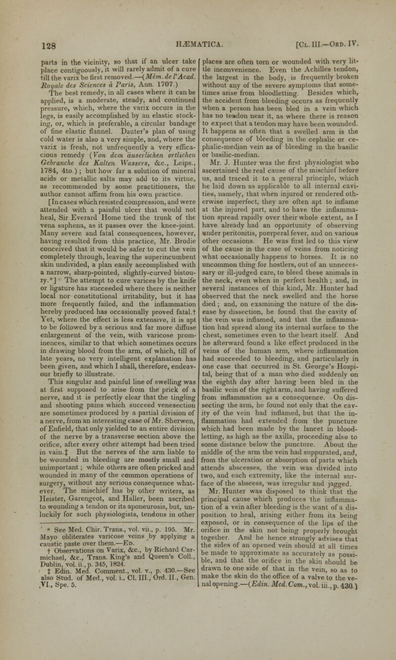 parts in the vicinity, so that if an ulcer take place contiguously, it will rarely admit of a cure till the varix be first removed.—(Mem. de VAcad. Rot/ale des Sciences a Paris, Ann. 1707.) The best remedy, in all cases where it can be applied, is a moderate, steady, and continued pressure, which, where the varix occurs in the legs, is easily accomplished by an elastic stock- ing, or, which is preferable, a circular bandage of fine elastic flannel. Dauter's plan of using cold water is also a very simple, and, where the varix is fresh, not unfrequently a very effica- cious remedy (Von don duserlichen ortlichen Gebranche des Kaltcn Wassers, &c, Leips., 1784, 4to.); but how far a solution of mineral acids or metallic salts may add to its virtue, as recommended by some practitioners, the author cannot affirm from his own practice. [Incases which resisted compression, and were attended with a painful ulcer that would not heal, Sir Everard Home tied the trunk of the vena saphena, as it passes over the knee-joint. Many severe and fatal consequences, however, having resulted from this practice, Mr. Brodie conceived that it would be safer to cut the vein completely through, leaving the superincumbent skin undivided, a plan easily accomplished with a narrow, sharp-pointed, slightly-curved bistou- ry.*] The attempt to cure varices by the knife or ligature has succeeded where there is neither local nor constitutional irritability, but it has more frequently failed, and the inflammation hereby produced has occasionally proved fatal.t Yet, where the effect is less extensive, it is apt to be followed by a serious and far more diffuse enlargement of the vein, with varicose prom- inences, similar to that which sometimes occurs in drawing blood from the arm, of which, till of late years, no very intelligent explanation has been given, and which I shall, therefore, endeav- our briefly to illustrate. This singular and painful line of swelling was at first supposed to arise from the prick of a nerve, and it is perfectly clear that the tingling and shooting pains which succeed venesection are sometimes produced by a partial division of a nerve, from an interesting case of Mr. Sherwen, of Enfield, that only yielded to an entire division of the nerve by a transverse section above the orifice, after every other attempt had been tried in vain.:): But the nerves of the arm liable to be wounded in bleeding are mostly small and unimportant; while others are often pricked and wounded in many of the common operations of surgery, without any serious consequence what- ever. The mischief has by other writers, as Heister, Garengeot, and Haller, been ascribed to wounding a tendon or its aponeurosis, but, un- luckily for such physiologists, tendons in other ' * See Med. Chir. Trans., vol. vii., p. 195. Mr. Mayo obliterates varicose veins by applying a caustic paste over them.—Ed. t Observations on Varix, &c, by Richard Car- michael, &c, Trans. King's and Queen's Coll., Dublin, vol. ii., p. 345, 1824. t Edin. Med. Comment., vol. v., p. 430.—See also Stud, of Med., vol. i.. Cl. III., Ord. II., Gen. .VI., Spe. 5. places are often torn or wounded with very lit- tle inconvenience. Even the Achilles tendon, the largest in the body, is frequently broken without any of the severe symptoms that some- times arise from bloodletting. Besides which, the accident from bleeding occurs as frequently when a person has been bled in a vein which has no tendon near it, as where there is reason to expect that a tendon may have been wounded. It happens as often that a swelled arm is the consequence of bleeding in the cephalic or ce- phalic-median vein as of bleeding in the basilic or basilic-median. Mr. J. Hunter was the first physiologist who ascertained the real cause of the mischief before us, and traced it to a general principle, which he laid down as applicable to all internal cavi- ties, namely, that when injured or rendered oth- erwise imperfect, they are often apt to inflame at the injured part, and to have the inflamma- tion spread rapidly over their whole extent, as I have already had an opportunity of observing under peritonitis, puerperal fever, and on various other occasions. He was first led to this view of the cause in the case of veins from noticing what occasionally happens to horses. It is no uncommon thing for hostlers, out of an unneces- sary or ill-judged care, to bleed these animals in the neck, even when in perfect health ; and, in several instances of this kind, Mr. Hunter had observed that the neck swelled and the horse died; and, on examining the nature of the dis- ease by dissection, he found that the cavity of the vein was inflamed, and that the inflamma- tion had spread along its internal surface to the chest, sometimes even to the heart itself. And he afterward found a like effect produced in the veins of the human arm, where inflammation had succeeded to bleeding, and particularly in one case that occurred in St. George's Hospi- tal, being that of a man who died suddenly on the eighth day after having been bled in the basilic vein of the right arm, and having suffered from inflammation as a consequence. On dis- secting the arm, he found not only that the cav- ity of the vein had inflamed, but that the in- flammation had extended from the puncture which had been made by the lancet in blood- letting, as high as the axilla, proceeding also to some distance below the puncture. About the middle of the arm the vein had suppurated, and, from the ulceration or absorption of parts which attends abscesses, the vein was divided into two, and each extremity, like the internal sur- face of the abscess, was irregular and jagged. Mr. Hunter was disposed to think that the principal cause which produces the inflamma- tion of a vein after bleeding is the want of a dis- position to heal, arising either from its being exposed, or in consequence of the lips of the orifice in the skin not being properly brought together. And he hence strongly advises that the sides of an opened vein should at all times be made to approximate as accurately as possi- ble, and that the orifice in the skin should be drawn to one side of that in the vein, so as to make the skin do the office of a valve to the ve- nal opening.—(Edin. Med. Com., vol. iii, p. 43Q.)