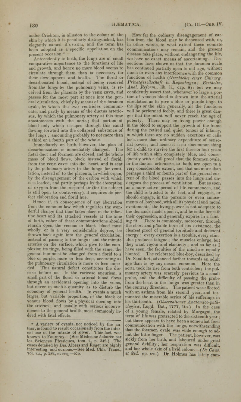 ander Crichton, in allusion to the colour of the skin by which it is peculiarly distinguished, has elegantly named it cyania, and the term has been adopted as a specific appellation on the present occasion.* Antecedently to birth, the lungs are of small comparative importance to the functions of life and growth, and hence no more blood seems to circulate through them than is necessary for their development and health. The florid or decarbonated blood, instead of being received from the lungs by the pulmonary veins, is re- ceived from the placenta by the venas cava, and passes for the most part at once into the gen- eral circulation, chiefly by means of the foramen ovale, by which the two ventricles communi- cate, and partly by means of the ductus arterio- sus, by which the pulmonary artery at this time anastomoses with the aorta; that portion of blood only which escapes through this canal flowing forward into the collapsed substance of the lungs ; amounting probably to not more than a third or a fourth part of the whole. Immediately on birth, however, the plan of decarbonization is immediately changed. The fcetal duct and foramen are closed, and the whole mass of blood flows, black instead of florid, from the venae cava? into the heart, and is sent by the pulmonary artery to the lungs for venti- lation, instead of to the placenta, in which organ, by the disengagement of the carbon with which it is loaded, and partly perhaps by the absorption of oxygen from the respired air (for the subject is still open to controversy), it acquires its per- fect elaboration and florid hue. Hence if, in consequence of any aberration from the common law which regulates the won- derful change that thus takes place in the infan- tine heart and its attached vessels at the time of birth, either of these communications should remain open, the venous or black blood must wholly, or in a very considerable degree, be thrown back again into the general circulation, instead of passing to the lungs : and the minute arteries on the surface, which give to the com- plexion its tinge, being filled with the same, the general hue must be changed from a florid to a blue or purple, more or less deep, according as the pulmonary circulation is more or less impe- ded. This natural defect constitutes the dis- ease before us. In the varicose aneurism, a small part of the florid or arterial blood flows through an accidental opening into the veins, but never in such a quantity as to disturb the economy of general health. In cyania a much larger, but variable proportion, of the black or venous blood, flows by a physical opening into the arteries ; and usually with serious inconve- nience to the general health, most commonly in- deed with fatal effects. * A variety of cyania, not noticed by the au- thor, is found to result occasionally from the inter- nal use of the nitrate of silver. This fact was known to Fourcroy.—(See Medecine eclairee par les Sciences Physiques, torn, i., p. 342.) The cases detailed by Drs. Albers and Roget are highly interesting and curious.—See Med. Chir. Trans., vol. vii., p. 284, et seq— Ed. How far the ordinary disengagement of car- bon from the blood may be dispensed with, or, in other words, to what extent these connate communications may remain, and the present disease take place, without endangering the life, we have no exact means of ascertaining. Dis- sections have shown us that the foramen ovale has continued partially open to old age, without much or even any interference with the common functions of health {Gcsckichte einer Chirurg. PrivatgescUschaft in Kopenhagen; Bertholin, Anal. Reform., lib. li., cap. 8): but we may confidently assert that, whenever so large a por- tion of venous blood is thrown into the arterial circulation as to give a blue or purple tinge to the lips or the skin generally, all the functions will be performed feebly, and there is great dan- ger that the infant will never reach the age of puberty. There may be living power enough in the blood to support the growth of the frame during the retired and quiet tenour of infancy, in which there are no sudden exertions or calls for a more than ordinary expenditure of senso- rial power; and hence it is no uncommon thing for a child to survive the first three or four years of life with a skin completely blue, and conse- quently with a full proof that the foramen ovale, or the ductus arteriosus, or both, are open to a very considerable extent, and that not more than perhaps a third or fourth part of the general cur- rent of the blood passes into the lungs and un- dergoes the process of ventilation. But as soon as a more active period of life commences, and the child is trusted to its feet, and engages, or should engage, in the pursuits or even amuse- ments of boyhood, with all its physical and moral excitements, the living power is not adequate to the demands made upon it, and he sinks beneath their oppression, and generally expires in a faint- ing fit. There is commonly, moreover, through the short and pitiable term of his existence, the clearest proof of general torpitude and deficient energy ; every exertion is a trouble, every stim- ulus produces fatigue ; the muscles enlarge, but they want vigour and elasticity; and so far as I have seen, the faculties of the mind are equally blunted. The celebrated blue-boy, described by Dr. Sandifort, advanced farther towards an adult age than is by any means common. Here the aorta took its rise from both ventricles ; the pul- monary artery was scarcely pervious to a small probe, and the difficulty of passing the probe from the heart to the lungs was greater than in the contrary direction. The patient was affected with an asthma from his second year, and ter- minated the miserable series of his sufferings in his thirteenth.—{Obsenationcs Anatomico-path- ologica, Lugd. Bat., 1777, 4to.) In the case of a young female, related by Morgagni, the term of life was protracted to the sixteenth year ; but there appears to have been a somewhat freer communication with the lungs, notwithstanding that the foramen ovale was wide enough to ad- mit the little finger. The patient, however, was sickly from her birth, and laboured under great general debility ; her respiration was difficult, and her whole skin of a livid colour.—(De Cans, et Sed. ep. xvi.) Dr. Holmes has lately con>