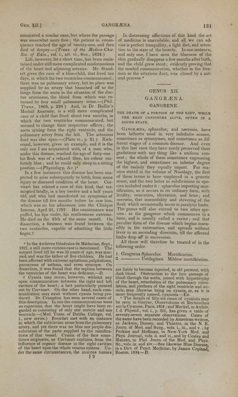 GANGILENA. municated a similar case, but where the passage was somewhat more free ; the patient in conse- quence reached the age of twenty-one, and then died of dropsy.—{Trans, of the Medico-Chir. Soc. of Edin., vol. i., art. vi., 8vo., 1824.) Life, however, for a short time, has been main- tained under still more complicated misformations of the heart and adjoining arteries. Mr. Stand- ort gives the case of a blue-child, that lived ten days, in which the two ventricles communicated ; there was no pulmonary artery, but its place was supplied by an artery that branched off to the lungs from the aorta in the situation of the duc- tus arteriosus, the blood from which was re- turned by four small pulmonary veins.—(Phil. Trans., 1805, p. 228.) And, in Dr. Baillie's Morbid Anatomy, is a still more complicated case of a child that lived about two months, in which the two ventricles communicated, but seemed to change their respective offices ; the aorta arising from the right ventricle, and the pulmonary artery from the left. The arterious duct was also open.—(Plate vi., p. 21.) Rich- erand, however, gives an example, and it is the only one I am acquainted with, of a man who, under this disease, reached the age of forty-one : his flesh was of a relaxed fibre, his colour uni- formly blue ; and he could only sleep in a sitting position.—(Physiology, &c.)* In a few instances this disease has been sus- pected to arise subsequently to birth, from some injury or diseased condition of the heart. Cor- visart has related a case of this kind, that ter- minated fatally, in a boy twelve and a half years old, and who had manifested no symptoms of the disease till five months before he saw him, which was on his admission into the Clinique Interne, April 21, 1797. His countenance was puffed, his lips violet, his restlessness extreme. He died on the 25th of the same month. On dissection, a foramen was found between the two ventricles, capable of admitting the little finger, t * In the Archives Generates de M^decine, Sept., 1827, a still more curious case is mentioned. The subject lived till he was 35 years of age, was mar- ried, and was the father of five children. He had been affected with extreme agitations, palpitations, paroxysms of asthma, and even syncopae. On dissection, it was found that the septum between the ventricles of the heart was deficient.—D. t Cyania may occur, however, without any open communication between the right and left cavities of the heart; a fact particularly pointed out by Corvisart. On the other hand, such com- munication may exist without cyania being pro- duced. Dr. Crampton has seen several cases of this description. In one the communications were so capacious, that the heart might have been re- garded as consisting of only one auricle and one ventricle.—(Med. Trans, of Dublin College, vol. i., new series.) Breschet met with an instance in which the subclavian arose from the pulmonary artery, and yet there was no blue nor purple dis- coloration of the parts supplied by the ramifica- tions of that vessel. Cyania of the face some- times originates, as Corvisart explains, from the influence of organic disease in the right cavities of the heart upon the whole venous system. Un- der the same circumstances, the mucous tissues 15) In distressing affections of this kind the art of medicine is unavailable, and all we can ad- vise is perfect tranquillity, a light diet, and atten- tion to the state of the bowels. In one instance, and only one, I have seen the blueness of the skin gradually disappear a few months after birth, and the child grew stout; evidently proving that the morbid communication, whether in the fora- men or the arterious duct, was closed by a nat- ural process.* GENUS XII. GANGR^ENA. GANGRENE. THE DEATH OF A PORTION OF THE BODY, WHILE THE REST CONTINUES ALIVE, OFTEN IN A SOUND STATE. Gangryena, sphacelus, and necrosis, have been hitherto used in very indefinite senses, sometimes as synonymes, and sometimes as dif- ferent stages of a common disease. And even in this last view they have rarely preserved their gradations with any thing like a uniform con- sent ; the whole of them sometimes expressing the highest, and sometimes an inferior degree of the malady they equally import. For rea- sons stated in the volume of Nosology, the first of these terms is here employed in a generic sense, and the two latter as subdivisions or spe- cies included under it: sphacelus importing mor- tification, as it occurs in its ordinary form, with lividity, vesication, ulceration, and fetor; and necrosis, that insensibility and shivering of the flesh which occasionally occur in paralytic limbs. The genus will also extend to two other spe- cies : as the gangrene which commences in a bone, and is usually called a caries ; and that peculiar form of the disease which begins insen- sibly in the extremities, and spreads without fever in an ascending direction, till the affected limbs drop off in succession. All these will therefore be treated of in the following order. 1. Gangraena Sphacelus. Mortification. 2. Ustilaginea. Mildew mortification. are liable to become injected, in old persons, with dark blood. Obstruction to the free passage of blood through the aorta, joined with hypertrophy of the heart, retardation of the pulmonary circu- lation, and plethora of the right ventricle and au- ricle, may likewise bring on cyania, or, as it is more frequently named, cyanosis.—Ed. * The details of fifty-six cases of cyanosis may be seen in Gintrac, Observations et Recherches sur la Cyanose, Paris, 1824 ; and Meckel, in Archiv. f. d. Physiol., vol. i., p. 22], has given a table of seventy-seven separate observations. Cases of the same have been recorded by American writers, as Jackson, Dorsey, and Thaxter, in the N. E. Journ. of Med. and Surg., vols, i., hi., and v.; by Perkins and Hoffman, in New-York Med. and Phys. Journal, vols. ii. and vi.,and by Coates and Mauran, in Phil. Journ. of the Med. and Phys. Sc, vols. ix. and xiv.—See likewise Blue Disease, in a Diet, of Pract. Medicine, by James Copland Boston, 1831.—©,