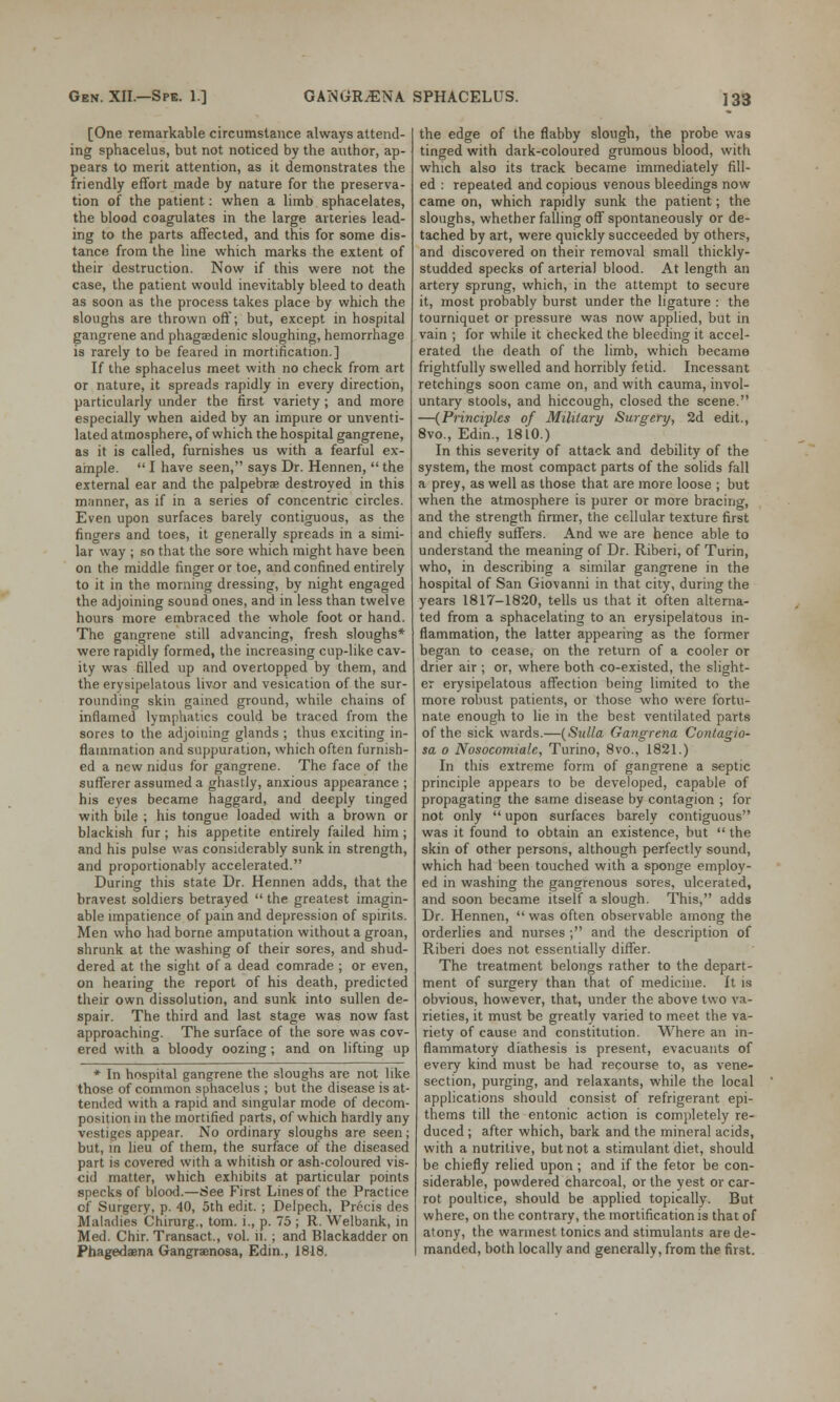 [One remarkable circumstance always attend- ing sphacelus, but not noticed by the author, ap- pears to merit attention, as it demonstrates the friendly effort made by nature for the preserva- tion of the patient: when a limb sphacelates, the blood coagulates in the large arteries lead- ing to the parts affected, and this for some dis- tance from the line which marks the extent of their destruction. Now if this were not the case, the patient would inevitably bleed to death as soon as the process takes place by which the sloughs are thrown off; but, except in hospital gangrene and phagedenic sloughing, hemorrhage is rarely to be feared in mortification.] If the sphacelus meet with no check from art or nature, it spreads rapidly in every direction, particularly under the first variety; and more especially when aided by an impure or unventi- lated atmosphere, of which the hospital gangrene, as it is called, furnishes us with a fearful ex- ample.  I have seen, says Dr. Hennen,  the external ear and the palpebrae destroyed in this manner, as if in a series of concentric circles. Even upon surfaces barely contiguous, as the fingers and toes, it generally spreads in a simi- lar way ; so that the sore which might have been on the middle finger or toe, and confined entirely to it in the morning dressing, by night engaged the adjoining sound ones, and in less than twelve hours more embraced the whole foot or hand. The gangrene still advancing, fresh sloughs* were rapidly formed, the increasing cup-like cav- ity was filled up and overtopped by them, and the erysipelatous livor and vesication of the sur- rounding skin gained ground, while chains of inflamed lymphatics could be traced from the sores to the adjoining glands ; thus exciting in- flammation and suppuration, which often furnish- ed a new nidus for gangrene. The face of the sufferer assumed a ghastly, anxious appearance ; his eyes became haggard, and deeply tinged with bile ; his tongue loaded with a brown or blackish fur; his appetite entirely failed him; and his pulse was considerably sunk in strength, and proportionably accelerated. During this state Dr. Hennen adds, that the bravest soldiers betrayed  the greatest imagin- able impatience of pain and depression of spirits. Men who had borne amputation without a groan, shrunk at the washing of their sores, and shud- dered at the sight of a dead comrade ; or even, on hearing the report of his death, predicted their own dissolution, and sunk into sullen de- spair. The third and last stage was now fast approaching. The surface of the sore was cov- ered with a bloody oozing; and on lifting up * In hospital gangrene the sloughs are not like those of common sphacelus ; but the disease is at- tended with a rapid and singular mode of decom- position in the mortified parts, of which hardly any vestiges appear. No ordinary sloughs are seen; but, in lieu of them, the surface of the diseased part is covered with a whitish or ash-coloured vis- cid matter, which exhibits at particular points specks of blood.—See First Lines of the Practice cf Surgery, p. 40, 5th edit. ; Delpech, Precis des Maladies Chirurg., torn, i., p. 75 ; R. Welbank, in Med. Chir. Transact., vol. ii.; and Blackadder on Phagedena Gangrenosa, Edin., 1818. the edge of the flabby slough, the probe was tinged with dark-coloured grumous blood, with which also its track became immediately fill- ed : repeated and copious venous bleedings now came on, which rapidly sunk the patient; the sloughs, whether falling off spontaneously or de- tached by art, were quickly succeeded by others, and discovered on their removal small thickly- studded specks of arterial blood. At length an artery sprung, which, in the attempt to secure it, most probably burst under the ligature : the tourniquet or pressure was now applied, but in vain ; for while it checked the bleeding it accel- erated the death of the limb, which became frightfully swelled and horribly fetid. Incessant retchings soon came on, and with cauma, invol- untary stools, and hiccough, closed the scene. —(Principles of Military Surgery, 2d edit., 8vo., Edin., 1810.) In this severity of attack and debility of the system, the most compact parts of the solids fall a prey, as well as those that are more loose ; but when the atmosphere is purer or more bracing, and the strength firmer, the cellular texture first and chiefly suffers. And we are hence able to understand the meaning of Dr. Riberi, of Turin, who, in describing a similar gangrene in the hospital of San Giovanni in that city, during the years 1817-1820, tells us that it often alterna- ted from a sphacelating to an erysipelatous in- flammation, the latter appearing as the former began to cease, on the return of a cooler or drier air ; or, where both co-existed, the slight- er erysipelatous affection being limited to the more robust patients, or those who were fortu- nate enough to lie in the best ventilated parts of the sick wards.—(Sulla Gangrena Contagio- sa o Nosocomiale, Turino, 8vo., 1821.) In this extreme form of gangrene a septic principle appears to be developed, capable of propagating the same disease by contagion ; for not only  upon surfaces barely contiguous was it found to obtain an existence, but  the skin of other persons, although perfectly sound, which had been touched with a sponge employ- ed in washing the gangrenous sores, ulcerated, and soon became itself a slough. This, adds Dr. Hennen,  was often observable among the orderlies and nurses ; and the description of Riberi does not essentially differ. The treatment belongs rather to the depart- ment of surgery than that of medicine. It is obvious, however, that, under the above two va- rieties, it must be greatly varied to meet the va- riety of cause and constitution. Where an in- flammatory diathesis is present, evacuants of every kind must be had recourse to, as vene- section, purging, and relaxants, while the local applications should consist of refrigerant epi- thems till the entonic action is completely re- duced ; after which, bark and the mineral acids, with a nutritive, but not a stimulant diet, should be chiefly relied upon ; and if the fetor be con- siderable, powdered charcoal, or the yest or car- rot poultice, should be applied topically. But where, on the contrary, the mortification is that of atony, the wannest tonics and stimulants are de- manded, both locally and generally, from the first.