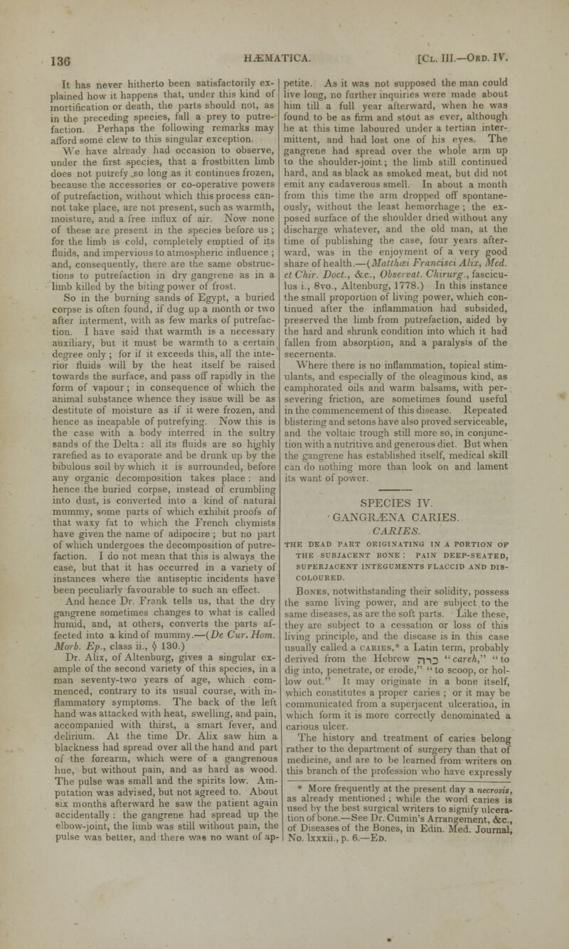 It has never hitherto been satisfactorily ex- plained how it happens that, under this kind of mortification or death, the parts should not, as in the preceding species, fall a prey to putre- faction. Perhaps the following remarks may afford some clew to this singular exception. We have already had occasion to observe, under the first species, that a frostbitten limb does not putrefy so long as it continues frozen, because the accessories or co-operative powers of putrefaction, without which this process can- not take place, are not present, such as warmth, moisture, and a free influx of air. Now none of these are present in the species before us ; for the limb is cold, completely emptied of its fluids, and impervious to atmospheric influence ; and, consequently, there are the same obstruc- tions to putrefaction in dry gangrene as in a limb killed by the biting power of frost. So in the burning sands of Egypt, a buried corpse is often found, if dug up a month or two after interment, with as few marks of putrefac- tion. I have said that warmth is a necessary auxiliary, but it must be warmth to a certain degree only ; for if it exceeds this, all the inte- rior fluids will by the heat itself be raised towards the surface, and pass off rapidly in the form of vapour ; in consequence of which the animal substance whence they issue will be as destitute of moisture as if it were frozen, and hence as incapable of putrefying. Now this is the case with a body interred in the sultry sands of the Delta : all its fluids are so highly rarefied as to evaporate and be drunk up by the bibulous soil by which it is surrounded, before any organic decomposition takes place: and hence the buried corpse, instead of crumbling into dust, is converted into a kind of natural mummy, some parts of which exhibit proofs of that waxy fat to which the French chymists have given the name of adipocire ; but no part of which undergoes the decomposition of putre- faction. I do not mean that this is always the case, but that it has occurred in a variety of instances where the antiseptic incidents have been peculiarly favourable to such an effect. And hence Dr. Frank tells us, that the dry gangrene sometimes changes to what is called humid, and, at others, converts the parts af- fected into a kind of mummy.—(De Cur. Horn. Morb. Ep., class ii., $ 130.) Dr. Ahx, of Altenburg, gives a singular ex- ample of the second variety of this species, in a man seventy-two years of age, which com- menced, contrary to its usual course, with in- flammatory symptoms. The back of the left hand was attacked with heat, swelling, and pain, accompanied with thirst, a smart fever, and delirium. At the time Dr. Alix saw him a blackness had spread over all the hand and part of the forearm, which were of a gangrenous hue, but without pain, and as hard as wood. The pulse was small and the spirits low. Am- putation was advised, but not agreed to. About six months afterward he saw the patient again accidentally : the gangrene had spread up the elbow-joint, the limb was still without pain, the pulse was better, and there was no want of ap- petite. As it was not supposed the man could live long, no further inquiries were made about him till a full year afterward, when he was found to be as firm and stout as ever, although he at this time laboured under a tertian inter- mittent, and had lost one of his eyes. The gangrene had spread over the whole arm up to the shoulder-joint; the limb still continued hard, and as black as smoked meat, but did not emit any cadaverous smell. In about a month from this time the arm dropped off spontane- ously, without the least hemorrhage ; the ex- posed surface of the shoulder dried without any discharge whatever, and the old man, at the time of publishing the case, four years after- ward, was in the enjoyment of a very good share of health.—(MaUhcei Francisci Alix, Med. etChir. Doct., &c, Obsen-at. Chirurg., fascicu- lus i., 8vo., Altenburg, 1778.) In this instance the small proportion of living power, which con- tinued after the inflammation had subsided, preserved the limb from putrefaction, aided by the hard and shrunk condition into which it had fallen from absorption, and a paralysis of the secernents. Where there is no inflammation, topical stim- ulants, and especially of the oleaginous kind, as camphorated oils and warm balsams, with per- severing friction, are sometimes found useful in the commencement of this disease. Repeated blistering and setons have also proved serviceable, and the voltaic trough still more so, in conjunc- tion with a nutritive and generous diet. But when the gangrene has established itself, medical skill can do nothing more than look on and lament its want of power. SPECIES IV. GANGRJENA CARIES. CARIES. THE DEAD PART ORIGINATING IN A PORTION OF THE SUBJACENT BONE : PAIN DEEP-SEATED, SUPERJACENT INTEGUMENTS FLACCID AND DIS- COLOURED. Bones, notwithstanding their solidity, possess the same living power, and are subject to the same diseases, as are the soft parts. Like these, they arc subject to a cessation or loss of this living principle, and the disease is in this case usually called a caries,* a Latin term, probably derived from the Hebrew j-p^ carcA, to dig into, penetrate, or erode,  to scoop, or hol- low out. It may originate in a bone itself, which constitutes a proper caries ; or it may be communicated from a superjacent ulceration, in which form it is more correctly denominated a carious ulcer. The history and treatment of caries belong rather to the department of surgery than that of medicine, and are to be learned from writers on this branch of the profession who have expressly * More frequently at the present day a necrosis, as already mentioned ; while the word caries is used by the best surgical writers to signify ulcera- tion of bone.—See Dr. Cumin's Arrangement, &c, of Diseases of the Bones, in Edin. Med. Journal, No. lxxxii., p. 6.—Ed.