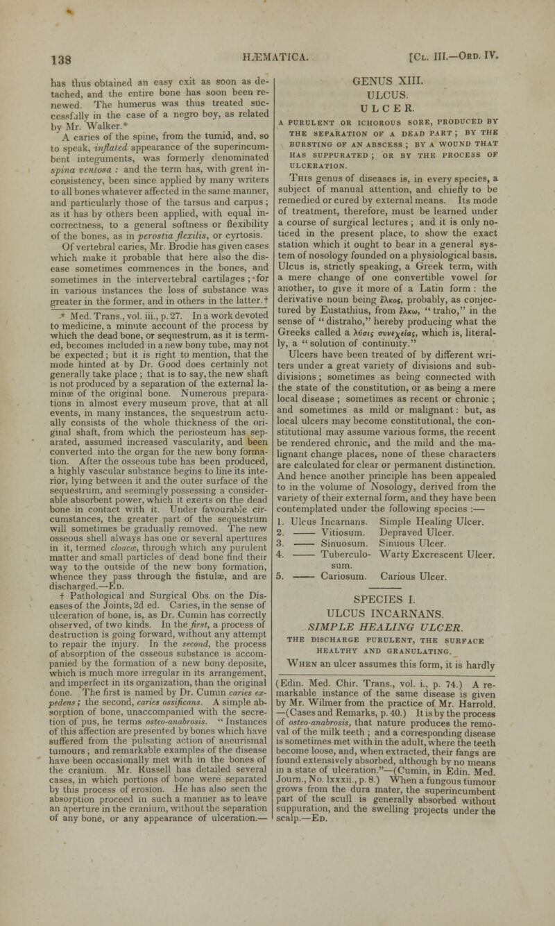 has thus obtained an easy exit as soon as de- tached, and the entire bone has soon been re- newed. The humerus was thus treated suc- cessfully in the case of a negro boy, as related by Mr. Walker.* A caries of the spine, from the tumid, and, so to speak, inflated appearance of the superincum- bent integuments, was formerly denominated spina venlosa : and the term has, with great in- consistency, been since applied by many writers to all bones whatever affected in the same manner, and particularly those of the tarsus and carpus ; as it has by others been applied, with equal in- correctness, to a general softness or flexibility of the bones, as in perostia flexilis, or cyrtosis. Of vertebral caries, Mr. Brodie has given cases which make it probable that here also the dis- ease sometimes commences in the bones, and sometimes in the intervertebral cartilages ; • for in various instances the loss of substance was greater in the former, and in others in the latter, t * Med. Trans., vol. iii., p. 27. In a work devoted to medicine, a minute account of the process by which the dead bone, or sequestrum, as it is term- ed, becomes included in a new bony tube, may not be expected; but it is right to mention, that the mode hinted at by Dr. Good does certainly not generally take place ; that is to say, the new shaft is not produced by a separation of the external la- minae of the original bone. Numerous prepara- tions in almost every museum prove, that at all events, in many instances, the sequestrum actu- ally consists of the whole thickness of the ori- ginal shaft, from which the periosteum has sep- arated, assumed increased vascularity, and been converted into the organ for the new bony forma- tion. After the osseous tube has been produced, a highly vascular substance begins to line its inte- rior, lying between it and the outer surface of the sequestrum, and seemingly possessing a consider- able absorbent power, which it exerts on the dead bone in contact with it. Under favourable cir- cumstances, the greater part of the sequestrum will sometimes be gradually removed. The new osseous shell always has one or several apertures in it, termed cloaca, through which any purulent matter and small particles of dead bone find their way to the outside of the new bony formation, whence they pass through the fistulae, and are discharged.—Ed. t Pathological and Surgical Obs. on the Dis- eases of the Joints, 2d ed. Caries, in the sense of ulceration of bone, is, as Dr. Cumin has correctly observed, of two kinds. In the first, a process of destruction is going forward, without any attempt to repair the injury. In the second, the process of absorption of the osseous substance is accom- panied by the formation of a new bony deposite, which is much more irregular in its arrangement, and imperfect in its organization, than the original 6one. The first is named by Dr. Cumin caries ex- pedens,' the second, caries ossificans. A simple ab- sorption of bone, unaccompanied with the secre- tion of pus, he terms osteo-anabrosis.  Instances of this affection are presented by bones which have suffered from the pulsating action of aneurismal tumours ; and remarkable examples of the disease have been occasionally met with in the bones of the cranium. Mr. Russell has detailed several cases, in which portions of bone were separated by this process of erosion. He has also seen the absorption proceed in such a manner as to leave an aperture in the cranium, without the separation of any bone, or any appearance of ulceration.— GENUS XIII. ULCUS. ULCER. A PURULENT OR ICHOROUS SORE, PRODUCED BV THE SEPARATION OF A DEAD PART J BY THE BURSTING OF AN ABSCESS J BY A WOUND THAT HAS SUPPURATED J OR BY THE PROCESS OF ULCERATION. This genus of diseases is, in every species, a subject of manual attention, and chiefly to be remedied or cured by external means. Its mode of treatment, therefore, must be learned under a course of surgical lectures ; and it is only no- ticed in the present place, to show the exact station which it ought to bear in a general sys- tem of nosology founded on a physiological basis. Ulcus is, strictly speaking, a Greek term, with a mere change of one convertible vowel for another, to give it more of a Latin form : the derivative noun being c\kos, probably, as conjec- tured by Eustathius, from e\k<o,  traho, in the sense of  distraho, hereby producing what the Greeks called a Xvati awc^tias, which is, literal- ly, a  solution of continuity. Ulcers have been treated of by different wri- ters under a great variety of divisions and sub- divisions ; sometimes as being connected with the state of the constitution, or as being a mere local disease ; sometimes as recent or chronic ; and sometimes as mild or malignant: but, as local ulcers may become constitutional, the con- stitutional may assume various forms, the recent be rendered chronic, and the mild and the ma- lignant change places, none of these characters are calculated for clear or permanent distinction. And hence another principle has been appealed to in the volume of Nosology, derived from the variety of their external form, and they have been contemplated under the following species :— 1. Ulcus Incarnans. Simple Healing Ulcer. 2. Vitiosum. Depraved Ulcer. 3. Sinuosum. Sinuous Ulcer. 4. Tuberculo- Warty Excrescent Ulcer. sum. 5. Cariosum. Carious Ulcer. SPECIES I. ULCUS INCARNANS. SIMPLE HEALING ULCER. THE DISCHARGE PURULENT, THE SURFACE HEALTHY AND GRANULATING. When an ulcer assumes this form, it is hardly (Edin. Med. Chir. Trans., vol. i., p. 74.) A re- markable instance of the same disease is given by Mr. Wilmer from the practice of Mr. Harrold. —(Cases and Remarks, p. 40.) It is by the process of osteo-anabrosis, that nature produces the remo- val of the milk teeth ; and a corresponding disease is sometimes met with in the adult, where the teeth become loose, and, when extracted, their fangs are found extensively absorbed, although by no means in a state of ulceration.—(Cumin, in Edin. Med. Journ., No. lxxxii., p. 8.) When a fungous tumour grows from the dura mater, the superincumbent part of the scull is generally absorbed without suppuration, and the swelling projects under the scalp.—Ed.