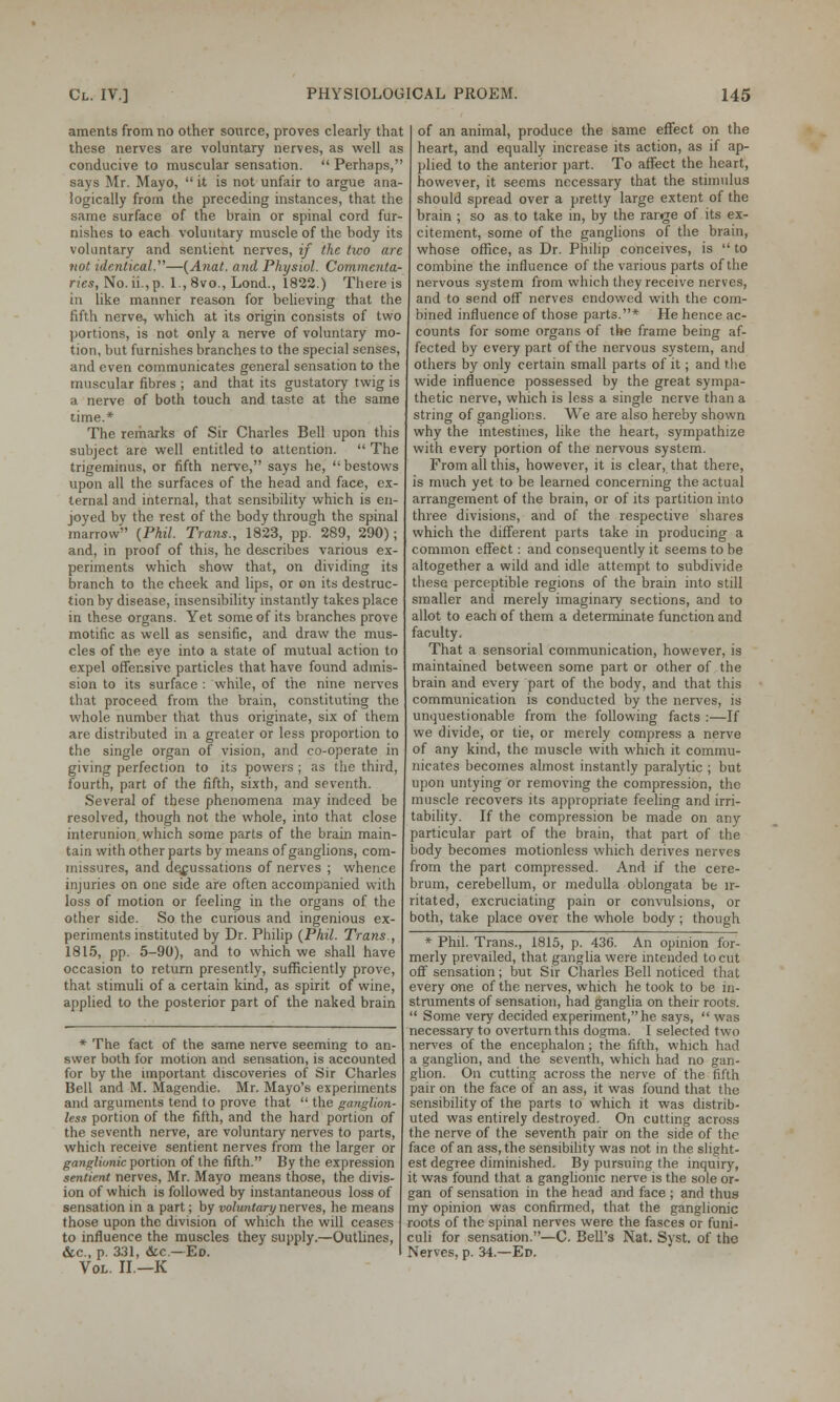 aments from no other source, proves clearly that these nerves are voluntary nerves, as well as conducive to muscular sensation.  Perhaps, says Mr. Mayo,  it is not unfair to argue ana- logically from the preceding instances, that the same surface of the brain or spinal cord fur- nishes to each voluntary muscle of the body its voluntary and sentient nerves, if the two are not identical.—{Anat. and Physiol. Commcnta- ries, No. ii.,p. l.,8vo., Lond., 1822.) There is in like manner reason for believing that the fifth nerve, which at its origin consists of two portions, is not only a nerve of voluntary mo- tion, but furnishes branches to the special senses, and even communicates general sensation to the muscular fibres ; and that its gustatory twig is a nerve of both touch and taste at the same time.* The remarks of Sir Charles Bell upon this subject are well entitled to attention.  The trigeminus, or fifth nerve, says he, bestows upon all the surfaces of the head and face, ex- ternal and internal, that sensibility which is en- joyed by the rest of the body through the spinal marrow {Phil. Trans., 1823, pp. 289, 290); and, in proof of this, he describes various ex- periments which show that, on dividing its branch to the cheek and lips, or on its destruc- tion by disease, insensibility instantly takes place in these organs. Yet some of its branches prove motific as well as sensific, and draw the mus- cles of the eye into a state of mutual action to expel offensive particles that have found admis- sion to its surface : while, of the nine nerves tbat proceed from the brain, constituting the whole number that thus originate, six of them are distributed in a greater or less proportion to the single organ of vision, and co-operate in giving perfection to its powers ; as the third, fourth, part of the fifth, sixth, and seventh. Several of these phenomena may indeed be resolved, though not the whole, into that close interunion which some parts of the brain main- tain with other parts by means of ganglions, com- missures, and decussations of nerves ; whence injuries on one side are often accompanied with loss of motion or feeling in the organs of the other side. So the curious and ingenious ex- periments instituted by Dr. Philip (Phil. Trans., 1815, pp. 5-90), and to which we shall have occasion to return presently, sufficiently prove, that stimuli of a certain kind, as spirit of wine, applied to the posterior part of the naked brain * The fact of the same nerve seeming to an- swer both for motion and sensation, is accounted for by the important discoveries of Sir Charles Bell and M. Magendie. Mr. Mayo's experiments and arguments tend to prove that  the ganglion- less portion of the fifth, and the hard portion of the seventh nerve, are voluntary nerves to parts, which receive sentient nerves from the larger or ganglionic portion of the fifth. By the expression sentient nerves, Mr. Mayo means those, the divis- ion of which is followed by instantaneous loss of sensation in a part; by voluntary nerves, he means those upon the division of which the will ceases to influence the muscles they supply.—Outlines, &c, p. 331, &c—Ed. Vol. II.—K of an animal, produce the same effect on the heart, and equally increase its action, as if ap- plied to the anterior part. To affect the heart, however, it seems necessary that the stimulus should spread over a pretty large extent of the brain ; so as to take in, by the range of its ex- citement, some of the ganglions of the brain, whose office, as Dr. Philip conceives, is  to combine the influence of the various parts of the nervous system from which they receive nerves, and to send off nerves endowed with the com- bined influence of those parts.* He hence ac- counts for some organs of the frame being af- fected by every part of the nervous system, and others by only certain small parts of it; and the wide influence possessed by the great sympa- thetic nerve, which is less a single nerve than a string of ganglions. We are also hereby shown why the intestines, like the heart, sympathize with every portion of the nervous system. From all this, however, it is clear, that there, is much yet to be learned concerning the actual arrangement of the brain, or of its partition into three divisions, and of the respective shares which the different parts take in producing a common effect: and consequently it seems to be altogether a wild and idle attempt to subdivide these perceptible regions of the brain into still smaller and merely imaginary sections, and to allot to each of them a determinate function and faculty. That a sensorial communication, however, is maintained between some part or other of the brain and every part of the body, and that this communication is conducted by the nerves, is unquestionable from the following facts :—If we divide, or tie, or merely compress a nerve of any kind, the muscle with which it commu- nicates becomes almost instantly paralytic ; but upon untying or removing the compression, the muscle recovers its appropriate feeling and irri- tability. If the compression be made on any particular part of the brain, that part of the body becomes motionless which derives nerves from the part compressed. And if the cere- brum, cerebellum, or medulla oblongata be ir- ritated, excruciating pain or convulsions, or both, take place over the whole body; though * Phil. Trans., 1815, p. 436. An opinion for- merly prevailed, that ganglia were intended to cut off sensation; but Sir Charles Bell noticed that every one of the nerves, which he took to be in- struments of sensation, had ganglia on their roots.  Some very decided experiment, he says,  was necessary to overturn this dogma. I selected two nerves of the encephalon; the fifth, which had a ganglion, and the seventh, which had no gan- glion. On cutting across the nerve of the fifth pair on the face of an ass, it was found that the sensibility of the parts to which it was distrib- uted was entirely destroyed. On cutting across the nerve of the seventh pair on the side of the face of an ass, the sensibility was not in the slight- est degree diminished. By pursuing the inquiry, it was found that a ganglionic nerve is the sole or- gan of sensation in the head and face ; and thus my opinion was confirmed, that the ganglionic roots of the spinal nerves were the fasces or funi- culi for sensation.—C. Bell's Nat. Syst. of the Nerves, p. 34.—Ed.