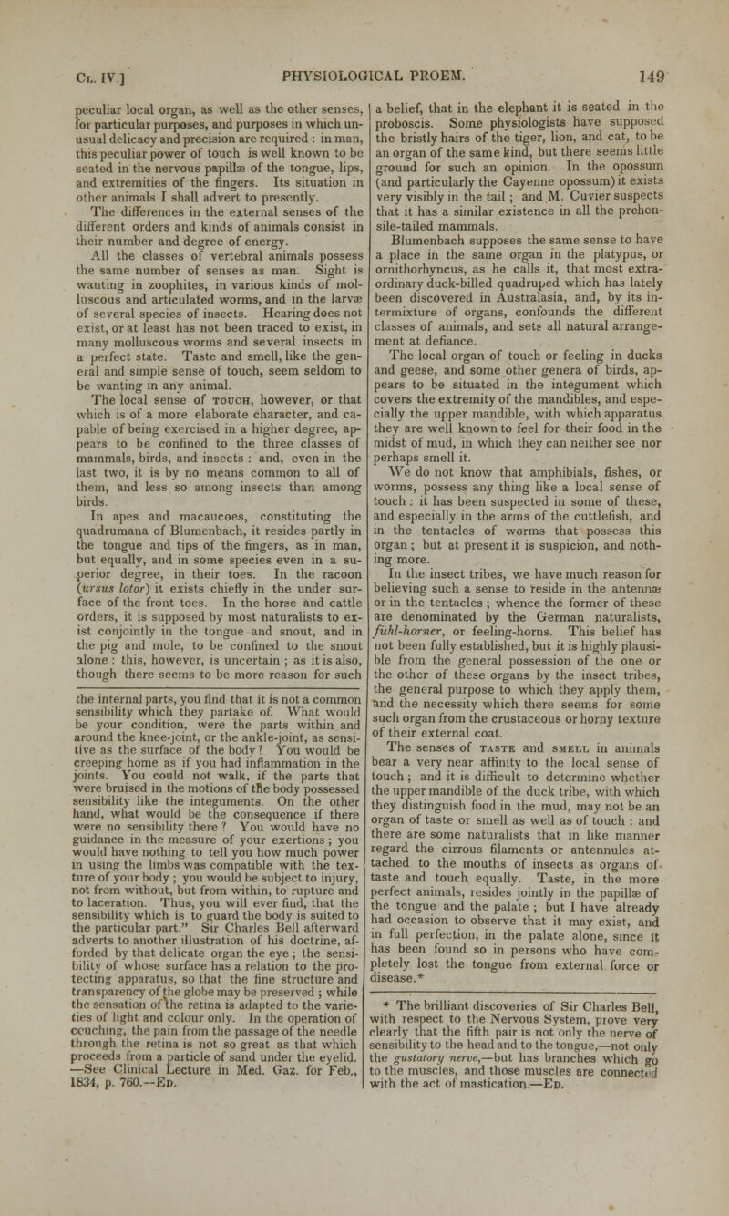 peculiar local organ, as well as the other senses, for particular purposes, and purposes in which un- usual delicacy and precision are required : in man, this peculiar power of touch is well known to be seated in the nervous papilla? of the tongue, lips, and extremities of the fingers. Its situation in other animals I shall advert to presently. The differences in the external senses of the different orders and kinds of animals consist in their number and degree of energy. All the classes of vertebral animals possess the same, number of senses as man. Sight is wanting in zoophites, in various kinds of mol- luscous and articulated worms, and in the larvae of several species of insects. Hearing does not exist, or at least has not been traced to exist, in many molluscous worms and several insects in a perfect state. Taste and smell, like the gen- eral and simple sense of touch, seem seldom to be wanting in any animal. The local sense of touch, however, or that which is of a more elaborate character, and ca- pable of being exercised in a higher degree, ap- pears to be confined to the three classes of mammals, birds, and insects : and, even in the last two, it is by no means common to all of them, and less so among insects than among birds. In apes and macaucoes, constituting the quadrumana of Blumenbach, it resides partly in the tongue and tips of the fingers, as in man, but equally, and in some species even in a su- perior degree, in their toes. In the racoon (brsus lotor) it exists chiefly in the under sur- face of the front toes. In the horse and cattle orders, it is supposed by most naturalists to ex- ist conjointly in the tongue and snout, and in the pig and rnole, to be confined to the snout alone : this, however, is uncertain ; as it is also, though there seems to be more reason for such the internal parts, you find that it is not a common sensibility which they partake of. What would be your condition, were the parts within and around the knee-joint, or the ankle-joint, as sensi- tive as the surface of the body? You would be creeping home as if you had inflammation in the joints. You could not walk, if the parts that were bruised in the motions of tfie body possessed sensibility like the integuments. On the other hand, what would be the consequence if there were no sensibility there ? You would have no guidance in the measure of your exertions ; you would have nothing to tell you how much power in using the limbs was compatible with the tex- ture of your body ; you would be subject to injury, not from without, but from within, to rupture and to laceration. Thus, you will ever find, that the sensibility which is to guard the body is suited to the particular part. Sir Charles Bell afterward adverts to another illustration of his doctrine, af- forded by that delicate organ the eye ; the sensi- bility of whose surface has a relation to the pro- tecting apparatus, so that the fine structure and transparency of the globe may be preserved ; while the sensation of\he retina is adapted to the varie- ties of light and colour only. In the operation of couching, the pain from the passage of the needle through the retina is not so great as that which proceeds from a particle of sand under the eyelid. —See Clinical Lecture in Med. Gaz. for Feb., 1834, p. 760,-Ed. a belief, that in the elephant it is seated in I he proboscis. Some physiologists have supposed the bristly hairs of the tiger, lion, and cat, to be an organ of the same kind, but there seems little ground for such an opinion. In the opossum (and particularly the Cayenne opossum) it exists very visibly in the tail ; and M. Cuvier suspects that it has a similar existence in all the prehen- sile-tailed mammals. Blumenbach supposes the same sense to have a place in the same organ in the platypus, or ornithorhyncus, as he calls it, that most extra- ordinary duck-billed quadruped which has lately been discovered in Australasia, and, by its in- termixture of organs, confounds the different classes of animals, and sets all natural arrange- ment at defiance. The local organ of touch or feeling in ducks and geese, and some other genera of birds, ap- pears to be situated in the integument which covers the extremity of the mandibles, and espe- cially the upper mandible, with which apparatus they are well known to feel for their food in the midst of mud, in which they can neither see nor perhaps smell it. We do not know that amphibials, fishes, or worms, possess any thing like a local sense of touch : it has been suspected in some of these, and especially in the arms of the cuttlefish, and in the tentacles of worms that possess this organ ; but at present it is suspicion, and noth- ing more. In the insect tribes, we have much reason for believing such a sense to reside in the antenna: or in the tentacles ; whence the former of these are denominated by the German naturalists, fuhl-horner, or feeling-horns. This belief has not been fully established, but it is highly plausi- ble from the general possession of the one or the other of these organs by the insect tribes, the general purpose to which they apply them, and the necessity which there seems for some such organ from the crustaceous or horny texture of their external coat. The senses of taste and smell in animals bear a very near affinity to the local sense of touch ; and it is difficult to determine whether the upper mandible of the duck tribe, with which they distinguish food in the mud, may not be an organ of taste or smell as well as of touch : and there are some naturalists that in like manner regard the cirrous filaments or antennules at- tached to the mouths of insects as organs of taste and touch equally. Taste, in the more perfect animals, resides jointly in the papilla? of the tongue and the palate ; but I have already had occasion to observe that it may exist, and in full perfection, in the palate alone, since it has been found so in persons who have com- pletely lost the tongue from external force or disease.* * The brilliant discoveries of Sir Charles Bell, with respect to the Nervous System, piove very clearly that the fifth pair is not only the nerve of sensibility to the head and to the tongue,—not only the gustatory nerve,—but has branches which go to the muscles, and those muscles are connected with the act of mastication.—Ed.