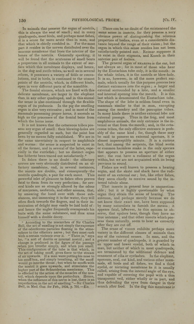 In animals that possess the organ of nostrils, this is always the seat of smell; and in many quadrupeds, most birds, and perhaps most fishes, it is a sense far more acute than in man, and that which is chiefly confided in. For the most part it resides in the nerves distributed over the mucous membrane that lines the interior of the bones of the nostrils. Generally speaking, it will be found that the acuteness of smell bears •a proportion in all animals to the extent of sur- face which this membrane displays, and hence, in the dog and cattle tribes, as well as in several others, it possesses a variety of folds or convo- lutions, and in birds, is continued to the utmost points of the nostrils, which, in different kinds, open in very different parts of the mandible. The frontal sinuses, which are lined with this delicate membrane, are larger in the elephant than in any other quadruped, and in this animal the sense is also continued through the flexible organ of its proboscis. In the pig the smelling organ is also very extensive ; and in most of the mammals possessing proper horns, it ascends as high as the processes of the frontal bone from which the horns issue. It is not known that the cetaceous tribes pos- sess any organ of smell : their blowing-holes are generally regarded as such, but the point has been by no means fully established. We are in the same uncertainty in respect to amphibials and worms : the sense is suspected to exist in all the former, and in several of the latter, espe- cially in the cuttlefish ; but no distinct organ has hitherto been traced out satisfactorily.* In fishes there is no doubt: the olfactory nerves are very obviously distributed on an ol- factory membrane, and, in several instances, the snouts are double, and consequently the nostrils quadruple, a pair for each snout. This powerful inlet of pleasure to fishes often proves fatal to them from its very perfection ; for sev- eral kinds are so strongly allured by the odour of marjoram, asafcetida, and other aromas, that, by smearing the hand over with these sub- stances, and immersing it in the water, they will often flock towards the fingers, and in their in- toxication of delight may easily be laid hold of: and hence the angler frequently overspreads his baits with the same substance, and thus arms himself with a double decoy. * According to the researches of Sir Charles Bell, the act of smelling is not simply the exposure of the odoriferous particles floating in the atmo- sphere to the olfactory nerve ; but they must rush with a certain violence over it.  There is, says he,  a sort of double or internal nostril; and a change is produced in the figure of the passage jwhen you breathe simply, and when you smell. This configuration of the tube is that which, in the act of taking snuff, gives force to the stream of air upwards. If a man were putting his nose to his snuff-box, and simply breathing, all the snuff would go into the throat; but when he snutfs with the nostril it goes upwards, and stimulates the higher part of the Schneiderian membrane. This is effected by the action of the muscles of the nos- tril, which depends upon the portiodura. Hence, when the influence of this nerve is lost, there is an imperfection in the act of smelling.—Sir Charles Bell, in Med. Gaz. for Feb., 1834, p. 701.—Eo. There can be no doubt of the oxistenceof the same sense in insects, for they possess a very obvious power of distinguishing the odorous properties of bodies, even at a considerable dis- tance beyond the range of their vision ; but the organ in which this sense resides has not been satisfactorily pointed out. Reimar supposes it to exist in their stigmata, and Knoch in their anterior pair of feelers. The general organ of hearing is the ear, but not always so ; for in most of those who hear by the Eustachian tube only, it is the mouth : in the whale tribes, it is the nostrils or blow-hole. It is so, however, in all the more perfect ani- mals, which usually for this purpose possess two distinct entrances into the organ ; a larger and external surrounded by a lobe, and a smaller and internal opening into the mouth. It is this last which is denominated the Eustachian tube. The shape of the lobe is seldom found even in mammals similar to that in man, excepting among the monkey and the porcupine tribes. In many kinds there is neither external lobe nor external passage. Thus in the frog, and most amphibious animals, the only entrance is the in- ternal or that from the mouth ; and, in the ceta- ceous tribes, the only effective entrance is prob- ably of the same kind ; for, though these may be said to possess an external aperture, it is almost imperceptibly minute. It is a curious fact, that among the serpents, the blind worm or common harmless snake is the only species that appears to possess an aperture of either sort; the rest have a rudiment of the organ within, but we are not acquainted with its being pervious to sound. Fishes are well known to possess a hearing organ, and the skate and shark have the rudi- ment of an external ear; but, like other fishes, they seem chiefly to receive sound by the in- ternal tubule alone. That insects in general hear is unquestion- able ; but it is highly questionable by what organ they obtain the sense of hearing. The antennae, and perhaps merely because we do not know their exact use, have been supposed by many naturalists to furnish the means : it appears fatal, ho*wever, to this opinion to ob- serve, that spiders hear, though they have no true antenna?; and that other insects which pos- sess them naturally, seem to hear as correctly after they are cut off. The sense of vision exhibits perhaps more variety in the different classes of animals than any of the external senses. In man, and the greater number of quadrupeds, it is guarded by an upper and lower eyelid, both of which in man, but neither of which in most quadrupeds, are terminated by the additional defence and ornament of cilia or eyelashes. In the elephant, opossum, seal, cat kind, and various other mam- mals, all birds and all fishes, we find a third eyelid, or nictating membrane as it is usually called, arising from the internal angle of the eye, and capable of covering the pupil with a thin transparent veil, either wholly or in part, and thus defending the eyes from danger in then- search after food. In the dog this membrane is