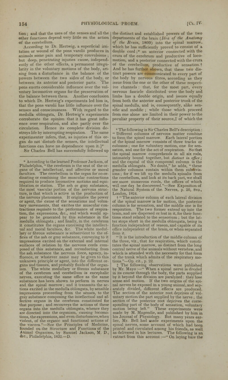 tion ; and that the uses of the senses and all the other functions depend very little on the action of the cerebellum. According to Dr. Hertwig, a superficial irri- tation or wound of the pons varolii produces in animals some pain and temporary convulsions ; but deep, penetrating injuries cause, independ- ently of the other effects, a permanent irregu- larity in the voluntary motions of the body, ari- sing from a disturbance in the balance of the powers between the two sides of the body, or between its anterior and posterior parts. The pons exerts considerable influence over the vol- untary locomotive organs for the preservation of the balance between them. Another conclusion to which Dr. Hertwig's experiments led him is, that the pons varolii has little influence over the senses and consciousness. With regard to the medulla oblongata, Dr. Hertwig's experiments corroborate the opinion that it has great influ- ence over respiration, and also partly over the circulation. Hence its complete division de- stroys life by interrupting respiration. The same experimenter infers, that, as injuries of this or- gan do not disturb the senses, the intellectual functions can have no dependance upon it.]* Sir Charles Bell has successfully followed up * According to the learned Professor Jackson, of Philadelphia,  the cerebrum is the seat of the or- gans of the intellectual, and affective or moral faculties. The cerebellum is the organ for co-or- dinating or combining the muscular contractions required to produce locomotive motions and equi- libration or station. The ash or gray substance, the most vascular portion of the nervous struc- ture, is that which is active in the production of the nervous phenomena. It originates the power or agent, the cause of the sensations and volun- tary movements, that excites the muscular con- tractions requisite to the performance of respira- tion, the expressions, &c, and which would ap- pear to be generated by this substance in the medulla oblongata ; and finally, in the cerebrum it constitutes the organs exercising the intellect- ual and moral faculties, &c. The white medul- lary or fibrous substance is subservient to the of- fices of the ash or gray substance, conveying to it impressions excited on the external and internal surfaces of relation by the nervous cords com- posed of this substance, and reconducting from the ash substance the nervous force, agency, in- fluence, or whatever name may be given to this unknown principle or agent, into the different or- gans and tissues, and probably fluids of the organ- ism. The white medullary or fibrous substance of the cerebrum and cerebellum is encephalic nerves, executing the same office as the same substance has been shown to perform in nerves and the spinal marrow; and it transmits the ac- tions excited in the medulla oblongata, by sensible impressions proceeding from the senses, to the gray substance composing the intellectual and af- fective organs in the cerebrum constituted for that purpose ; and reconveys the actions of these organs into the medulla oblongata, whence they are directed into the organism, causing locomo- tions, the expressions, and even disturbances,when violent, of the organic and functional actions of the viscera.—See the Principles of Medicine, founded on the Structure and Functions of the Animal Organism, by Samuel Jackson, M. D., &c, Philadelphia, 1832.—D. the distinct and established powers of the two departments of the brain (Idea of the Anatomy of the Brain, 1809) into the spinal marrow, which he has sufficiently proved to consist of a double cord ;* an anterior connected with the crura of the cerebrum and productive of loco- motion, and a posterior connected with the crura of the cerebellum, productive of sensation, t And he has further shown, that these two dis- tinct powers are communicated to every part of the body by nervous fibres, according as they issue from the one or the other of these respect- ive channels : that, for the most part, every nervous fascicle distributed over the body and limbs has a double origin, and issues equally from both the anterior and posterior trunk of the spinal medulla, and is, consequently, alike sen- sific and modific ; while those which proceed from one alone are limited in their power to the peculiar property of their source,t of which the * The following is Sir Charles Bell's description:  Different columns of nervous matter combine to form the spinal marrow. Each lateral portion of the spinal marrow consists of three tracks or columns ; one for voluntary motion, one for sen- sation, and one for the act of respiration. So that the spinal marrow comprehends in all six rods, intimately bound together, but distinct in office; and the capital of this compound column is the medulla oblongata. No doubt, he adds,  these grander columns contain within them subdivis- ions ; for if we lift up the medulla spinalis from the cerebellum, and look at its back part, we shall see more numerous cords, the offices of which will one day be discovered.—See Exposition of the Natural System of the Nerves, p. 20, 8vo., London, 1824. t  The anterior column of each lateral division of the spinal marrow is for motion, the posterior column is for sensation, and the middle one is for respiration. The two former extend up into the brain, and are dispersed or lost in it, for their func- tions stand related to the sensorium ; but the lat- ter stops short in the medulla oblongata, being in function independent of reason, and capable of its office independent of the brain, or when separated from it.  It is the introduction of the middle column of the three, viz., that for respiration, which consti- tutes the spinal marrow, as distinct from the long central nerve of the animals without vertebrae, and which is attended with the necessity for that form of the trunk which admits of the respiratory mo- tions.—Op. cit., p. 22. % The following observations were published by Mr. Mayo:— When a spinal nerve is divided in its course through the body, the parts supplied by it beyond the division are paralyzed : they lose sense and motion. If the two origins of the spi- nal nerves be exposed in a young animal, and sep- arately divided, different effects are produced. The section of the anterior root deprives of vol- untary motion the part supplied by the nerve ; the section of the posterior root deprives the corre- sponding part of the body of sensation, voluntary- motion being left. These experiments were made by M. Magendie, and published by him in his Journal of Physiology. But many years ear- lier, Mr. Bell had made experiments upon the spinal nerves, some account of which had been printed and circulated among his friends, as well as delivered in his lectures. The following is an extract from this account.— On laying bare the