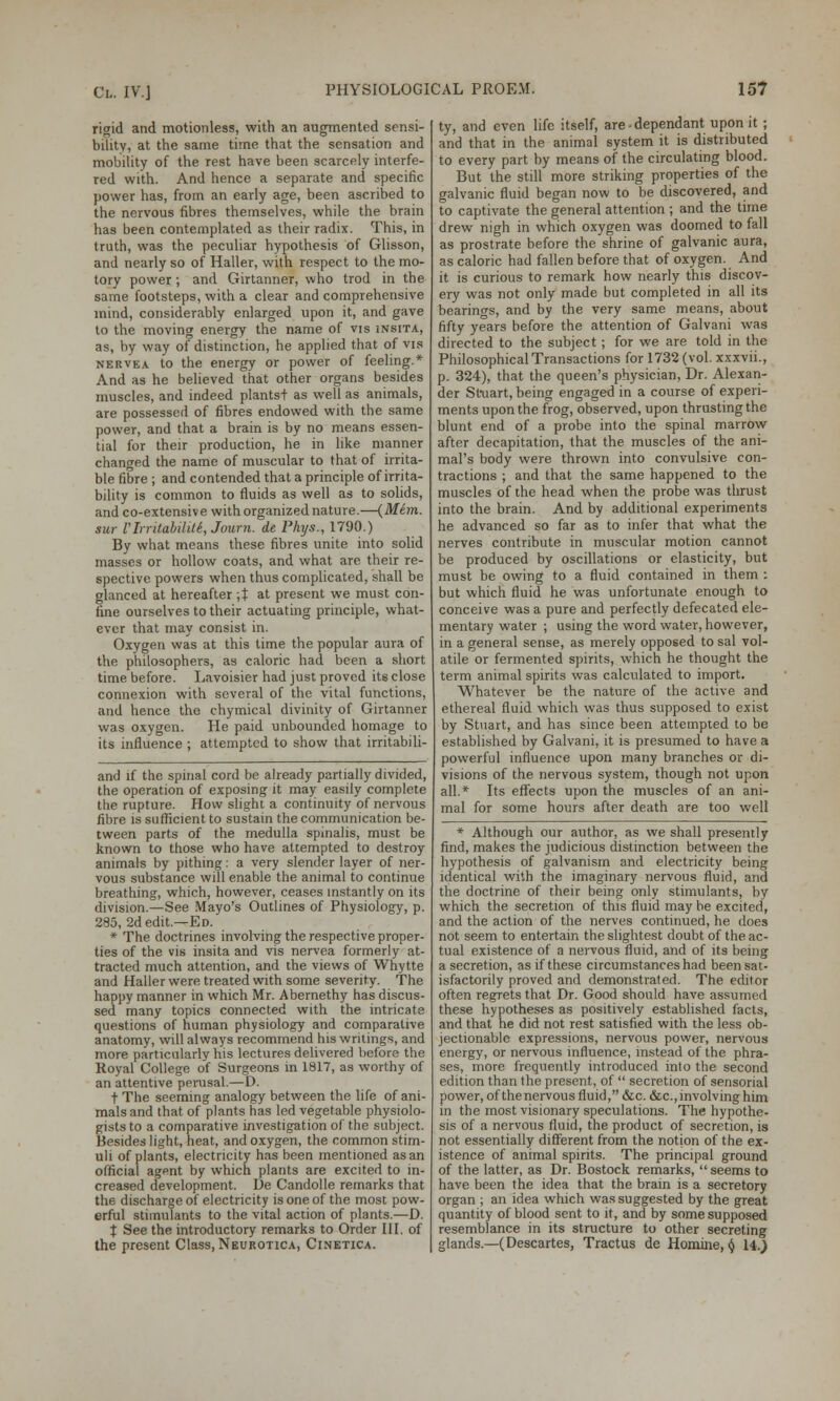 ri<nd and motionless, with an augmented sensi- bility, at the same time that the sensation and mobility of the rest have been scarcely interfe- red with. And hence a separate and specific power has, from an early age, been ascribed to the nervous fibres themselves, while the brain has been contemplated as their radix. This, in truth, was the peculiar hypothesis of Glisson, and nearly so of Haller, with respect to the mo- tory power; and Girtanner, who trod in the same footsteps, with a clear and comprehensive mind, considerably enlarged upon it, and gave to the moving energy the name of vis insita, as, by way of distinction, he applied that of vis nervea to the energy or power of feeling.* And as he believed that other organs besides muscles, and indeed plantst as well as animals, are possessed of fibres endowed with the same power, and that a brain is by no means essen- tial for their production, he in like manner changed the name of muscular to that of irrita- ble fibre ; and contended that a principle of irrita- bility is common to fluids as well as to solids, and co-extensive with organized nature.—(Mem. aur VIrrUabilile, Journ. de Phy.s., 1790.) By what means these fibres unite into solid masses or hollow coats, and what are their re- spective powers when thus complicated, shall be glanced at hereafter \% at present we must con- fine ourselves to their actuating principle, what- ever that may consist in. Oxygen was at this time the popular aura of the philosophers, as caloric had been a short time before. Lavoisier had just proved its close connexion with several of the vital functions, and hence the chymical divinity of Girtanner was oxygen. He paid unbounded homage to its influence ; attempted to show that irritabili- and if the spinal cord be already partially divided, the operation of exposing it may easily complete the rupture. How slight a continuity of nervous fibre is sufficient to sustain the communication be- tween parts of the medulla spinalis, must be known to those who have attempted to destroy animals by pithing: a very slender layer of ner- vous substance will enable the animal to continue breathing, which, however, ceases instantly on its division.—See Mayo's Outlines of Physiology, p. 285, 2d edit.—Ed. * The doctrines involving the respective proper- ties of the vis insita and vis nervea formerly at- tracted much attention, and the views of Whytte and Haller were treated with some severity. The happy manner in which Mr. Abernethy has discus- sed many topics connected with the intricate questions of human physiology and comparative anatomy, will always recommend his writings, and more particularly his lectures delivered before the Royal College of Surgeons in 1817, as worthy of an attentive perusal.—D. t The seeming analogy between the life of ani- mals and that of plants has led vegetable physiolo- gists to a comparative investigation of the subject. Besides light, heat, and oxygen, the common stim- uli of plants, electricity has been mentioned as an official agent by which plants are excited to in- creased development. De Candolle remarks that the discharge of electricity is one of the most pow- erful stimulants to the vital action of plants.—D. t See the introductory remarks to Order III. of the present Class, Neurotica, Cinetica. ty, and even life itself, are-dependant upon it ; and that in the animal system it is distributed to every part by means of the circulating blood. But the still more striking properties of the galvanic fluid began now to be discovered, and to captivate the general attention ; and the time drew nigh in which oxygen was doomed to fall as prostrate before the shrine of galvanic aura, as caloric had fallen before that of oxygen. And it is curious to remark how nearly this discov- ery was not only made but completed in all its bearings, and by the very same means, about fifty years before the attention of Galvani was directed to the subject; for we are told in the Philosophical Transactions for 1732 (vol. xxxvii., p. 324), that the queen's physician, Dr. Alexan- der Stuart, being engaged in a course of experi- ments upon the frog, observed, upon thrusting the blunt end of a probe into the spinal marrow after decapitation, that the muscles of the ani- mal's body were thrown into convulsive con- tractions ; and that the same happened to the muscles of the head when the probe was thrust into the brain. And by additional experiments he advanced so far as to infer that what the nerves contribute in muscular motion cannot be produced by oscillations or elasticity, but must be owing to a fluid contained in them : but which fluid he was unfortunate enough to conceive was a pure and perfectly defecated ele- mentary water ; using the word water, however, in a general sense, as merely opposed to sal vol- atile or fermented spirits, which he thought the term animal spirits was calculated to import. Whatever be the nature of the active and ethereal fluid which was thus supposed to exist by Stuart, and has since been attempted to be established by Galvani, it is presumed to have a powerful influence upon many branches or di- visions of the nervous system, though not upon all.* Its effects upon the muscles of an ani- mal for some hours after death are too well * Although our author, as we shall presently find, makes the judicious distinction between the hypothesis of galvanism and electricity being identical with the imaginary nervous fluid, and the doctrine of their being only stimulants, by which the secretion of this fluid may be excited, and the action of the nerves continued, he does not seem to entertain the slightest doubt of the ac- tual existence of a nervous fluid, and of its being a secretion, as if these circumstances had been sat- isfactorily proved and demonstrated. The editor often regrets that Dr. Good should have assumed these hypotheses as positively established facts, and that he did not rest satisfied with the less ob- jectionable expressions, nervous power, nervous energy, or nervous influence, instead of the phra- ses, more frequently introduced into the second edition than the present, of  secretion of sensorial power, of the nervous fluid, &c. &c, involving him in the most visionary speculations. The hypothe- sis of a nervous fluid, the product of secretion, is not essentially different from the notion of the ex- istence of animal spirits. The principal ground of the latter, as Dr. Bostock remarks,  seems to have been the idea that the brain is a secretory organ ; an idea which was suggested by the great quantity of blood sent to it, and by some supposed resemblance in its structure to other secreting glands.—(Descartes, Tractus de Homine, § 14.)