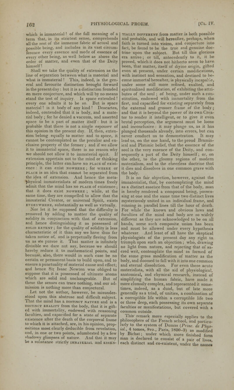 which is immaterial 1 of the full meaning of a term that, in its strictest sense, comprehends all the rest of the immense fabric of actual and possible being, and includes in its vast circum- ference every essence and mode of essence of every other being, as well below as above the order of matter, and even that of the Deity himself I Shall we take the quality of extension as the line of separation between what is material and what is immaterial 1 This, indeed, is the gen- eral and favourite distinction brought forward in the present day : but it is a distinction founded on mere conjecture, and which will by no means stand the test of inquiry. Is space extended 1 every one admits it to be so. But is space material 1 is it body of any kind ] Descartes, indeed, contended that it is body, and a mate- rial body ; for he denied a vacuum, and asserted space to be a part of matter itself: but it is probable that there is not a single espouser of this opinion in the present day. If, then, exten- sion belong equally to matter and to space, it cannot be contemplated as the peculiar and ex- clusive property of the former ; and if we allow it to immaterial space, there is no reason why we should not allow it to immaterial spirit. If extension appertain not to the mind or thinking principle, the latter can have no place of exist- ence : it can exist nowhere ; for where or place is an idea that cannot be separated from the idea of extension. And hence the meta- physical immaterialists of modern times freely admit that the mind has no place of existence; that it does exist nowhere ; while, at the same time, they are compelled to allow that the immaterial Creator, or universal Spirit, exists everywhere, substantially as well as virtually. Nor let it be supposed that the difficulty is removed by adding to matter the quality of solidity in conjunction with that of extension, and hence distinguishing it as possessed of solid extent ; for the quality of solidity is less characteristic of it than any we have thus far taken notice of, and is perpetually fleeing from us as we pursue it. That matter is infinitely divisible we dare not say, because we should hereby reduce it to mathematical points, and because, also, there would in such case be no certain or permanent basis to build upon, and to ensure a punctuality of material cause and effect; and hence Sir Isaac Newton was obliged to suppose that it is possessed of ultimate atoms which are solid and unchangeable. But of these the senses can trace nothing, and our ad- mission is nothing more than conjectural. Let not the author, however, be misunder- stood upon this abstruse and difficult subject. That the mind has a distinct nature and is a distinct reality from the body, that it is gift- ed with immortality, endowed with reasoning faculties, and capacified for a state of separate existence after the death of the corporeal frame to which it is attached, are, in his opinion, prop- ositions most clearly deducible from revelation, and, in one or two points, adumbrated by a few shadowy glimpses of nature. And that it may be a substance strictly immaterial and essen- tially different from matter is both possible and probable, and will hereafter, perhaps, when faith is turned into vision, and conjecture into fact, be found to be the true and genuine doc- trine upon the subject. But till this glorious era arrive; or till, antecedently to it, it be proved, which it does not hitherto seem to have, been, that matter, itself of divine origin, gifted even at present, under certain modifications, with instinct and sensation, and destined to be- come immortal hereafter, is physically incapable, under some still more refined, exalted, and spiritualized modification, of exhibiting the attri- butes of the soul ; of being, under such a con- stitution, endowed with immortality from the first, and capacified for existing separately from the external and grosser frame of the body ; and that it is beyond the power of its own Crea- tor to render it intelligent, or to give it even brutal perception, the argument must be loose and inconclusive : it may plunge us, as it has plunged thousands already, into errors, but can never conduct us to demonstration. It may lead us, on the one hand, to the proud Bramin- ical and Platonic belief, that the essence of the soul is the very essence of the Deity, and con- sequently a part of the Deity himself; or, on the other, to the gloomy regions of modern materialism, and to the cheerless doctrine that it dies and dissolves in one common grave with the body. It is no fair objection, however, against the immaterialist, that, by contemplating the mind as a distinct essence from that of the body, man is hereby rendered a compound being, posses- sing at one and the same time two distinct lives mysteriously united in an individual frame, and running in parallel lines till the hour of death. For while the known and obvious laws and faculties of the mind and body are so widelv different as they are acknowledged to be on all hands, some such composite union has been and must be allowed under every hypothesis whatever. And least of all have the skeptical physiologists of the present day any right to triumph upon such an objection ; who, drawing no light from nature, and rejecting that of sa- cred writ, contemplate the mind as formed of the same gross modification of matter as the body, arid doomed to fall with it into one common and eternal dissolution. For even these acute materialists, with all the aid of physiological, anatomical, and chymical research, instead of simplifying the human fabric, have made it more clumsily complex, and represented it some- times, indeed, as a duad, but of late more generally as a triad, of unities, a combination of a corruptible life within a corruptible life two or three deep, each possessing its own separate faculties or manifestations, but covered with a common outside. This remark more especially applies to the philosophers of the French school, and particu- larly to the system of Dumas (Princ. de Phys- iol,, 4 tomes, 8vo., Paris, 1800-3) as modified by Bichat; under which more finished form man is declared to consist of a pair of lives, each distinct and co-existent, under the names