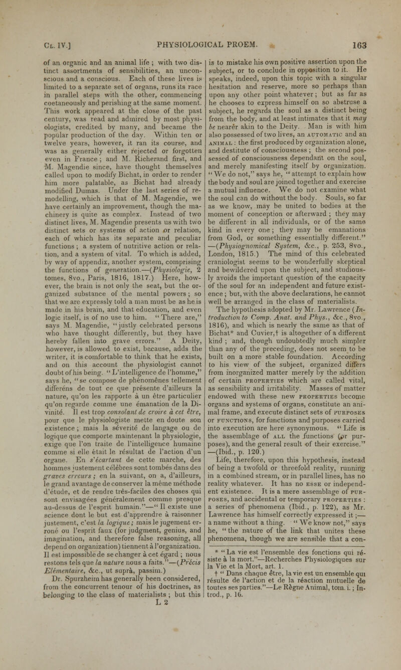 of an organic and an animal life ; with two dis- tinct assortments of sensibilities, an uncon- scious and a conscious. Each of these lives is limited to a separate set of organs, runs its race in parallel steps with the other, commencing coetaneously and perishing at the same moment. This work appeared at the close of the past century, was Tead and admired by most physi- ologists, credited by many, and became the popular production of the day. Within ten or twelve years, however, it ran its course, and was as generally either rejected or forgotten even in France ; and M. Richerand first, and M. Magendie since, have thought themselves called upon to modify Bichat, in order to render him more palatable, as Bichat had already modified Dumas. Under the last series of re- modelling, which is that of M. Magendie, we have certainly an improvement, though the ma- chinery is quite as complex. Instead of two distinct lives, M. Magendie presents us with two distinct sets or systems of action or relation, each of which has its separate and peculiar functions ; a system of nutritive action or rela- tion, and a system of vital. To which is added, by way of appendix, another system, comprising the functions of generation.—{Physiologie, 2 tomes, 8vo., Paris, 1816, 1817.) Here, how- ever, the brain is not only the seat, but the or- ganized substance of the mental powers ; so that we are expressly told a man must be as he is made in his brain, and that education, and even logic itself, is of no use to him.  There are, says M. Magendie, justly celebrated persons who have thought differently, but they have hereby fallen into grave errors. A Deity, however, is allowed to exist, because, adds the writer, it is comfortable to think that he exists, and on this account the physiologist cannot doubt of his being.  L'intelligence de 1'homme, says he, se compose de phenomemes tellement differens de tout ce que presente d'ailleurs la nature, qu'on les rapporte a un etre particulier qu'on regarde comme une emanation de la Di- vinite. II est trop consolant de croire a cet itre, pour que le physiologiste mette en doute son existence ; mais la severite de langage ou de logique que comporte maintenant la physiologie, exige que Ton traite de rintelligence humaine comme si elle etait le resultat de Taction d'un organe. En s'lcartant de cette marche, des hommes juslement celebres sont tombes dans des graves crrcurs ; en la suivant, on a, d'ailleurs, le grand avantage de conserver la meme methode d'etude, et de rendre tr6s-faciles des choses qui sont envisagees generalement comme presque au-dessus de l'esprit humain.— II existe une science dont le but est d'apprendre a raisonner justement, e'est la logique; mais le jugement er- rone ou l'esprit faux (for judgment, genius, and imagination, and therefore false reasoning, all depend on organization) tiennent a l'organization. II est impossible de se changer a cet egard ; nous restons tels que la nature nous a faits.—(Precis Elementaire, &c, ut supra, passim.) Dr. Spurzheim has generally been considered, from the concurrent tenour of his doctrines, as belonging to the class of materialists ; but this L 2 is to mistake his own positive assertion upon the subject, or to conclude in opposition to it. He speaks, indeed, upon this topic with a singular hesitation and reserve, more so perhaps than upon any other point whatever; but as far as he chooses to express himself on so abstruse a subject, he regards the soul as a distinct being from the body, and at least intimates that it may be nearer akin to the Deity. Man is with him also possessed of two lives, an automatic and an animal : the first produced by organization alone, and destitute of consciousness ; the second pos- sessed of consciousness dependant on the soul, and merely manifesting itself by organization. We do not, says he, attempt to explain how the body and soul are joined together and exercise a mutual influence. We do not examine what the soul can do without the body. Souls, so far as we know, may be united to bodies at the moment of conception or afterward ; they may be different in all individuals, or of the same kind in every one ; they may be emanations from God, or something essentially different. —(Physiognomical System, &c, p. 253, 8vo., London, 1815.) The mind of this celebrated craniologist seems to be wonderfully skeptical and bewildered upon the subject, and studious- ly avoids the important question of the capacity of the soul for an independent and future exist- ence ; but, with the above declarations, he cannot well be arranged in the class of materialists. The hypothesis adopted by Mr. Lawrence (In- troduction to Comp. Anal. andPhys., &c.,8vo., 1816), and which is nearly the same as that of Bichat* and Cuvier,t is altogether of a different kind ; and, though undoubtedly much simpler than any of the preceding, does not seem to be built on a more stable foundation. According to his view of the subject, organized differs from inorganized matter merely by the addition of certain properties which are called vital, as sensibility and irritability. Masses of matter endowed with these new properties become organs and systems of organs, constitute an ani- mal frame, and execute distinct sets of purposes or functions, for functions and purposes carried into execution are here synonymous.  Life is the assemblage of all the functions (pr pur- poses), and the general result of their exercise. —(Ibid., p. 120.) Life, therefore, upon this hypothesis, instead of being a twofold or threefold reality, running in a combined stream, or in parallel lines, has no reality whatever. It has no esse or independ- ent existence. It is a mere assemblage of pur- poses, and accidental or temporary properties : a series of phenomena (Ibid., p. 122), as Mr. Lawrence has himself correctly expressed it;— a name without a thing.  We know not, says he,  the nature of the link that unites these phenomena, though we are sensible that a con- *  La vie est Pensemble des fonctions qui r6- siste a la mort.—Recherches Physiologiques sur la Vie et la Mort, art. 1. t  Dans chaque etre, la vie est un ensemble qui r6sulte de l'action et de la reaction mutuelle de toutes ses parties.—Le Regne Animal, torn. i.; In- trod., p. 10.