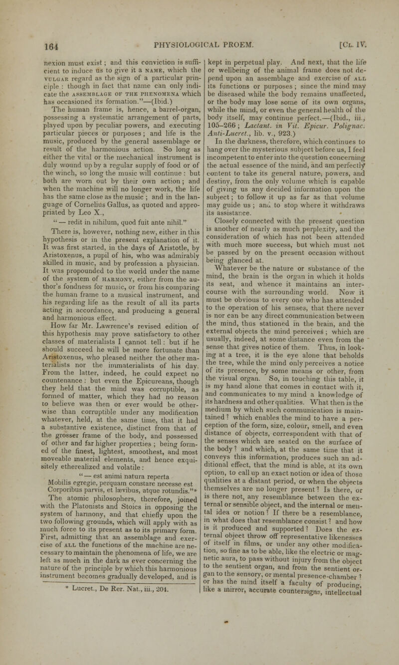 nexion must exist; and this conviction is suffi- cient to induce us to give it a name, which the vulgar regard as the sign of a particular prin- ciple : though in fact that name can only indi- cate the ASSEMBLAGE OF THE PHENOMENA which has occasioned its formation.—(Ibid.) The human frame is, hence, a barrel-organ, possessing a systematic arrangement of parts, played upon by peculiar powers, and executing particular pieces or purposes ; and life is the music, produced by the general assemblage or result of the harmonious action. So long as either the vital or the mechanical instrument is duly wound up by a regular supply of food or of the winch, so long the music will continue : but both are worn out by their own action; and when the machine will no longer work, the life has the same close as the music ; and in the lan- guage of Cornelius Gallus, as quoted and appro- priated by Leo X.,  — redit in nihilum, quod fuit ante nihil. There is, however, nothing new, either in this hypothesis or in the present explanation of it. It was first started, in the days of Aristotle, by Aristoxenus, a pupil of his, who was admirably skilled in music, and by profession a physician. It was propounded to the world under the name of the system of harmony, either from the au- thor's fondness for music, or from his comparing the human frame to a musical instrument, and his regarding life as the result of all its parts acting in accordance, and producing a general and harmonious effect. How far Mr. Lawrence's revised edition of this hypothesis may prove satisfactory to other classes of materialists I cannot tell: but if he should succeed he will be more fortunate than Aristoxenus, who pleased neither the other ma- terialists nor the immalerialists of his day. From the latter, indeed, he could expect no countenance : but even the Epicureans, though they held that the mind was corruptible, as formed of matter, which they had no reason to believe was then or ever would be other- wise than corruptible under any modification whatever, held, at the same time, that it had a substantive existence, distinct from that of the grosser frame of the body, and possessed of other and far higher properties ; being form- ed of the finest, lightest, smoothest, and most moveable material elements, and hence exqui- sitely etherealized and volatile : — est animi natura reperta Mobilis egregie, perquam constare necesse est Corporibus parvis, et tevibus, atque rotundis.* The atomic philosophers, therefore, joined with the Platonists and Stoics in opposing the system of harmony, and that chiefly upon the two following grounds, which will apply with as much force to its present as to its primary form. First, admitting that an assemblage and exer- cise of all the functions of the machine are ne- cessary to maintain the phenomena of life, we are left as much in the dark as ever concerning the nature of the principle by which this harmonious instrument becomes gradually developed, and is * Lucret., De Rer. Nat., hi., 201. kept in perpetual play. And next, that the life or wellbeing of the animal frame does not de- pend upon an assemblage and exercise of all its functions or purposes; since the mind may be diseased while the body remains unaffected, or the body may lose some of its own organs, while the mind, or even the general health of the body itself, may continue perfect.—(Ibid., iii., 105-266 ; Lactant. in Vit. Epicur. Polignac. Anti-Lucret., lib. v., 923.) In the darkness, therefore, which continues to hang over the mysterious subject before us, I feel incompetent to enter into the question concerning the actual essence of the mind, and am perfectly content to take its general nature, powers, and destiny, from the only volume which is capable of giving us any decided information upon the subject; to follow it up as far as that volume may guide us ; ami to stop where it withdraws its assistance. Closely connected with the present question is another of nearly as much perplexity, and the consideration of which has not been attended with much more success, but which must not be passed by on the present occasion without being glanced at. Whatever be the nature or substance of the mind, the brain is the organ in which it holds its seat, and whence it maintains an inter- course with the surrounding world. Now it must be obvious to every one who has attended to the operation of his senses, that there never is nor can be any direct communication between the mind, thus stationed in the brain, and the external objects the mind perceives ; which are usually, indeed, at some distance even from the sense that gives notice of them. Thus, in look- ing at a tree, it is the eye alone that beholds the tree, while the mind only perceives a notice of its presence, by some means or other, from the visual organ. So, in touching this table, it is my hand alone that comes in contact with it, and communicates to my mind a knowledge of its hardness and other qualities. What then is the medium by which such communication is main- tained 1 which enables the mind to have a per- ception of the form, size, colour, smell, and even distance of objects, correspondent with that of the senses which are seated on the surface of the body 1 and which, at the same time that it conveys this information, produces such an ad- ditional effect, that the mind is able, at its own option, to call up an exact notion or idea of those qualities at a distant period, or when the objects themselves are no longer present 1 Is there, or is there not, any resemblance between the ex- ternal or sensible object, and the internal or men- tal idea or notion 1 If there be a resemblance, in what does that resemblance consist 1 and how is it produced and supported? Does the ex- ternal object throw off representative likenesses of itself in films, or under any other modifica- tion, so fine as to be able, like the electric or mag- netic aura, to pass without injury from the obiect to the sentient organ, and from the sentient or- gan to the sensory, or mental presence-chamber * or has the mind itself a faculty of producing, like a mirror, accurate countersigns, intellectual