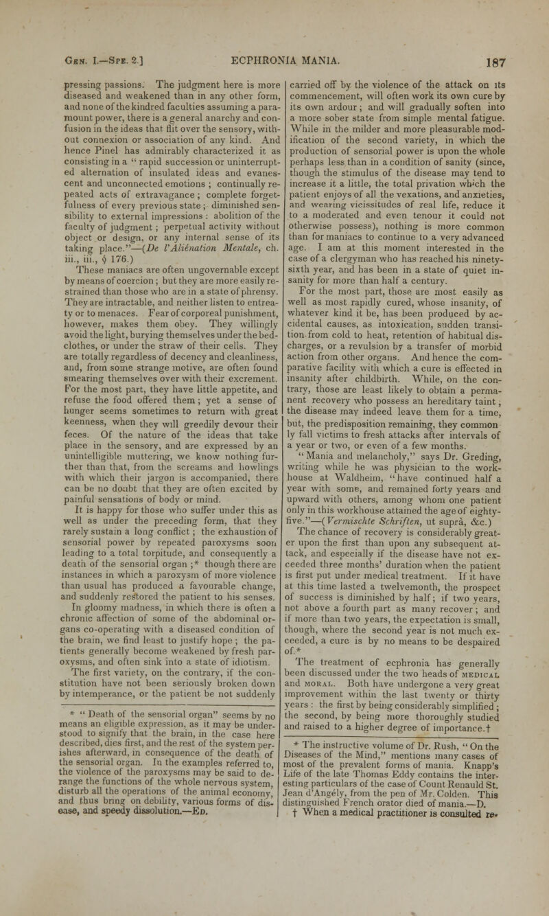 pressing passions. The judgment here is more diseased and weakened than in any other form, and none of the kindred faculties assuming a para- mount power, there is a general anarchy and con- fusion in the ideas that flit over the sensory, with- out connexion or association of any kind. And hence Pinel has admirably characterized it as consisting in a  rapid succession or uninterrupt- ed alternation of insulated ideas and evanes- cent and unconnected emotions ; continually re- peated acts of extravagance ; complete forget- fulness of every previous state ; diminished sen- sibility to external impressions : abolition of the faculty of judgment ; perpetual activity without object or design, or any internal sense of its taking place.—(De VAlienation Mentale, ch. hi., hi., i) 176.) These maniacs are often ungovernable except by means of coercion ; but they are more easily re- strained than those who are in a state of phrensy. They are intractable, and neither listen to entrea- ty or to menaces. Fear of corporeal punishment, however, makes them obey. They willingly avoid the light, burying themselves under the bed- clothes, or under the straw of their cells. They are totally regardless of decency and cleanliness, and, from some strange motive, are often found smearing themselves over with their excrement. For the most part, they have little appetite, and refuse the food offered them; yet a sense of hunger seems sometimes to return with great keenness, when they will greedily devour their feces. Of the nature of the ideas that take place in the sensory, and are expressed by an unintelligible muttering, we know nothing fur- ther than that, from the screams and bowlings with which their jargon is accompanied, there can be no doubt that they are often excited by painful sensations of body or mind. It is happy for those who suffer under this as well as under the preceding form, that they rarely sustain a long conflict; the exhaustion of sensorial power by repeated paroxysms soon leading to a total torpitude, and consequently a death of the sensorial organ ;* though there are instances in which a paroxysm of more violence than usual has produced a favourable chano-e, and suddenly restored the patient to his senses. In gloomy madness, in which there is often a chronic affection of some of the abdominal or- gans co-operating with a diseased condition of the brain, we find least to justify hope ; the pa- tients generally become weakened by fresh par- oxysms, and often sink into a state of idiotism. The first variety, on the contrary, if the con- stitution have not been seriously broken down by intemperance, or the patient be not suddenly *  Death of the sensorial organ seems by no means an eligible expression, as it may be under- stood to signify that the brain, in the case here described, dies first, and the rest of the system per- ishes afterward, in consequence of the death of the sensorial organ. In the examples referred to the violence of the paroxysms may be said to de- ' range the functions of the whole nervous system disturb all the operations of the animal economy' and thus bring on debility, various forms of dis- ease, and speedy dissolution.—Ed. carried off by the violence of the attack on its commencement, will often work its own cure by its own ardour ; and will gradually soften into a more sober state from simple mental fatigue. While in the milder and more pleasurable mod- ification of the second variety, in which the production of sensorial power is upon the whole perhaps less than in a condition of sanity (since, though the stimulus of the disease may tend to increase it a little, the total privation wh'ch the patient enjoys of all the vexations, and anxieties, and wearing vicissitudes of real life, reduce it to a moderated and even tenour it could not otherwise possess), nothing is more common than for maniacs to continue to a very advanced age. I am at this moment interested in the case of a clergyman who has reached his ninety- sixth year, and has been in a state of quiet in- sanity for more than half a century. For the most part, those are most easily as well as most rapidly cured, whose insanity, of whatever kind it be, has been produced by ac- cidental causes, as intoxication, sudden transi- tion from cold to heat, retention of habitual dis- charges, or a revulsion by a transfer of morbid action from other organs. And hence the com- parative facility with which a cure is effected in insanity after childbirth. While, on the con- trary, those are least likely to obtain a perma- nent recovery who possess an hereditary taint, the disease may indeed leave them for a time, but, the predisposition remaining, they common ly fall victims to fresh attacks after intervals of a year or two, or even of a few months.  Mania and melancholy, says Dr. Greding, writing while he was physician to the work- house at Waldheim, have continued half a year with some, and remained forty years and upward with others, among whom one patient only in this workhouse attained the age of eighty- five.—(Vermischte Schriften, ut supra, &c.) The chance of recovery is considerably great- er upon the first than upon any subsequent at- tack, and especially if the disease have not ex- ceeded three months' duration when the patient is first put under medical treatment. If it have at this time lasted a twelvemonth, the prospect of success is diminished by half; if two years, not above a fourth part as many recover ; and if more than two years, the expectation is small, though, where the second year is not much ex- ceeded, a cure is by no means to be despaired of.* The treatment of ecphronia has generally been discussed under the two heads of medical and moral. Both have undergone a very great improvement within the last twenty or thirty years: the first by being considerably simplified ; the second, by being more thoroughly studied and raised to a higher degree of importance.! * The instructive volume of Dr. Rush,  On the Diseases of the Mind, mentions many cases of most of the prevalent forms of mania. Knapp's Life of the late Thomas Eddy contains the inter- esting particulars of the case of Count Renauld St. Jean d'Angely, from the pen of Mr. Colden. This distinguished French orator died of mania.—D. t When a medical practitioner is consulted re*