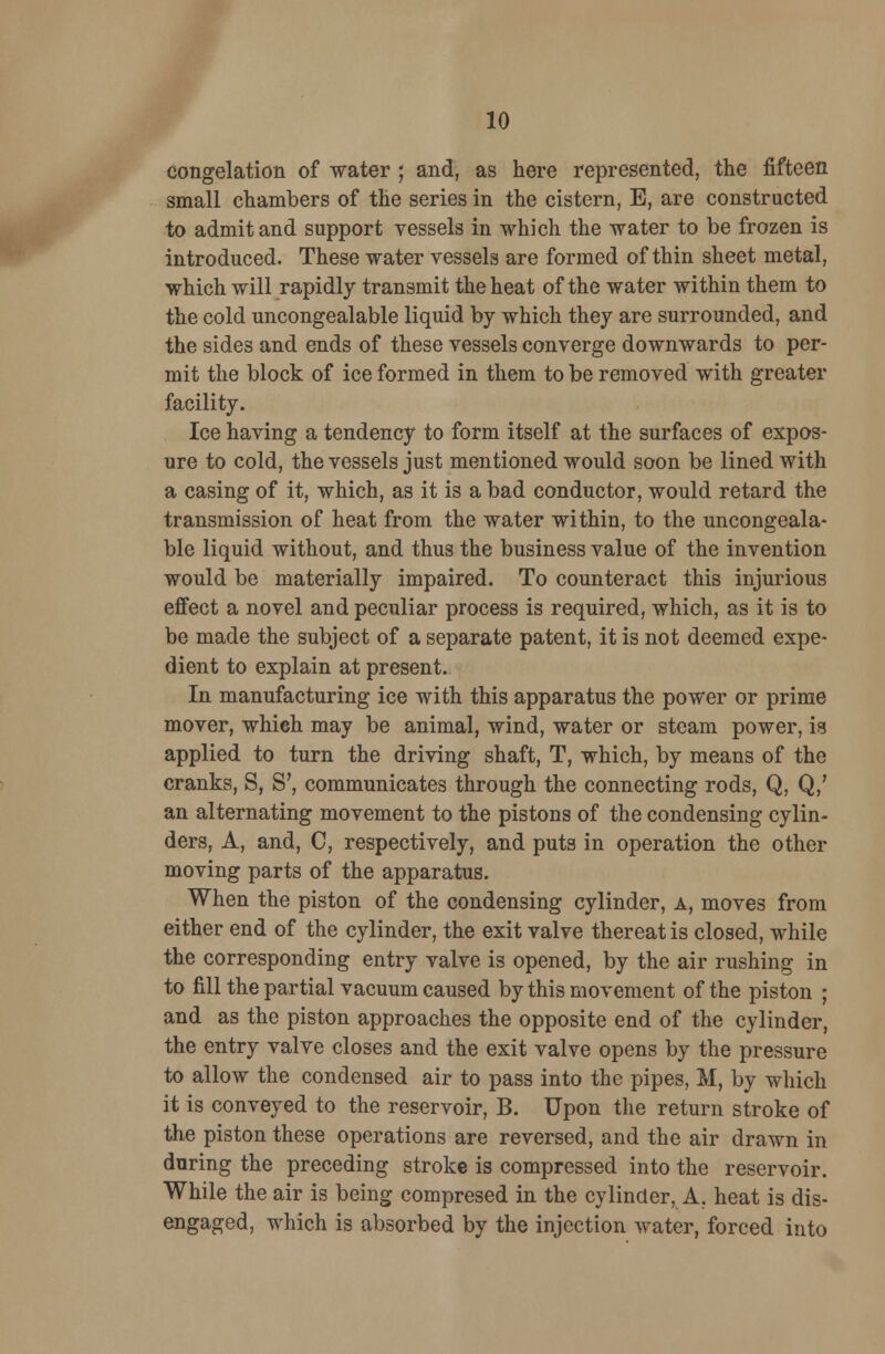 congelation of water ; and, as here represented, the fifteen small chambers of the series in the cistern, E, are constructed to admit and support vessels in which the water to be frozen is introduced. These water vessels are formed of thin sheet metal, which will rapidly transmit the heat of the water within them to the cold uncongealable liquid by which they are surrounded, and the sides and ends of these vessels converge downwards to per- mit the block of ice formed in them to be removed with greater facility. Ice having a tendency to form itself at the surfaces of expos- ure to cold, the vessels just mentioned would soon be lined with a casing of it, which, as it is a bad conductor, would retard the transmission of heat from the water within, to the uncongeala- ble liquid without, and thus the business value of the invention would be materially impaired. To counteract this injurious effect a novel and peculiar process is required, which, as it is to be made the subject of a separate patent, it is not deemed expe- dient to explain at present. In manufacturing ice with this apparatus the power or prime mover, which may be animal, wind, water or steam power, is applied to turn the driving shaft, T, which, by means of the cranks, S, S', communicates through the connecting rods, Q, Q/ an alternating movement to the pistons of the condensing cylin- ders, A, and, C, respectively, and puts in operation the other moving parts of the apparatus. When the piston of the condensing cylinder, a, moves from either end of the cylinder, the exit valve thereat is closed, while the corresponding entry valve is opened, by the air rushing in to fill the partial vacuum caused by this movement of the piston ; and as the piston approaches the opposite end of the cylinder, the entry valve closes and the exit valve opens by the pressure to allow the condensed air to pass into the pipes, M, by which it is conveyed to the reservoir, B. Upon the return stroke of the piston these operations are reversed, and the air drawn in during the preceding stroke is compressed into the reservoir. While the air is being compresed in the cylinder, A, heat is dis- engaged, which is absorbed by the injection water, forced into