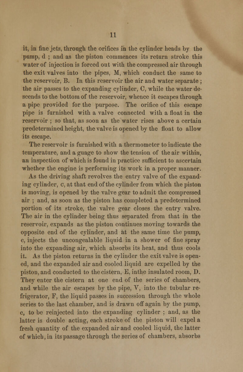 it, in fine jets, through the orifices in the cylinder heads by the pump, d ; and as the piston commences its return stroke this water of injection is forced out with the compressed air through the exit valves into the pipes, M, which conduct the same to the reservoir, B. In this reservoir the air and water separate ; the air passes to the expanding cylinder, C, while the water de- scends to the bottom of the reservoir, whence it escapes through a pipe provided for the purpose. The orifice of this escape pipe is furnished with a valve connected with a float in the reservoir ; so that, as soon as the water rises above a certain predetermined height, the valve is opened by the float to allow its escape. The reservoir is furnished with a thermometer to indicate the temperature, and a guage to show the tension of the air within, an inspection of which is found in practice sufficient to ascertain whether the engine is performing its work in a proper manner. As the driving shaft revolves the entry valve of the expand- ing cylinder, c, at that end of the cylinder from which the piston is moving, is opened by the valve gear to admit the compressed air ; and, as soon as the piston has completed a predetermined portion of its stroke, the valve gear closes the entry valve. The air in the cylinder being thus separated from that in the reservoir, expands as the piston continues moving towards the opposite end of the cylinder, and at the same time the pump, c, injects the uncongealable liquid in a shower of fine spray into the expanding air, which absorbs its heat, and thus cools it. As the piston returns in the cylinder the exit valve is open- ed, and the expanded air and cooled liquid are expelled by the piston, and conducted to the cistern, E, inthe insulated room, D. They enter the cistern at one end of the series of chambers, and while the air escapes by the pipe, V, into the tubular re- frigerator, F, the liquid passes in succession through the whole series to the last chamber, and is drawn off again by the pump, c, to be reinjected into the expanding cylinder ; and, as the latter is double acting, each stroke of the piston will expel a fresh quantity of the expanded air and cooled liquid, the latter of which, in its passage through the series of chambers, absorbs