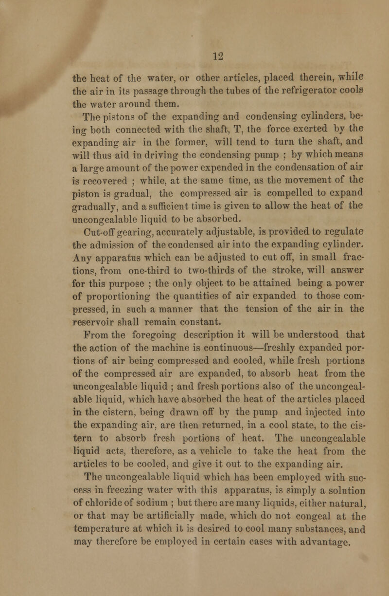 the heat of the water, or other articles, placed therein, while the air in its passage through the tubes of the refrigerator cools the water around them. The pistons of the expanding and condensing cylinders, be- ing both connected with the shaft, T, the force exerted by the expanding air in the former, will tend to turn the shaft, and will thus aid in driving the condensing pump ; by which means a large amount of the power expended in the condensation of air is recovered ; while, at the same time, as the movement of the piston is gradual, the compressed air is compelled to expand gradually, and a sufficient time is given to allow the heat of the uncongealable liquid to be absorbed. Cut-off gearing, accurately adjustable, is provided to regulate the admission of the condensed air into the expanding cylinder. Any apparatus which can be adjusted to cut off, in small frac- tions, from one-third to two-thirds of the stroke, will answer for this purpose ; the only object to be attained being a power of proportioning the quantities of air expanded to those com- pressed, in such a manner that the tension of the air in the reservoir shall remain constant. From the foregoing description it will be understood that the action of the machine is continuous—freshly expanded por- tions of air being compressed and cooled, while fresh portions of the compressed air are expanded, to absorb heat from the uncongealable liquid ; and fresh portions also of the uncongeal- able liquid, which have absorbed the heat of the articles placed in the cistern, being drawn off by the pump and injected into the expanding air, are then returned, in a cool state, to the cis- tern to absorb fresh portions of heat. The uncongealable liquid acts, therefore, as a vehicle to take the heat from the articles to be cooled, and give it out to the expanding air. The uncongealable liquid which has been employed with suc- cess in freezing water with this apparatus, is simply a solution of chloride of sodium ; but there are many liquids, either natural, or that may be artificially made, which do not congeal at the temperature at which it is desired to cool many substances, and may therefore be employed in certain cases with advantage.