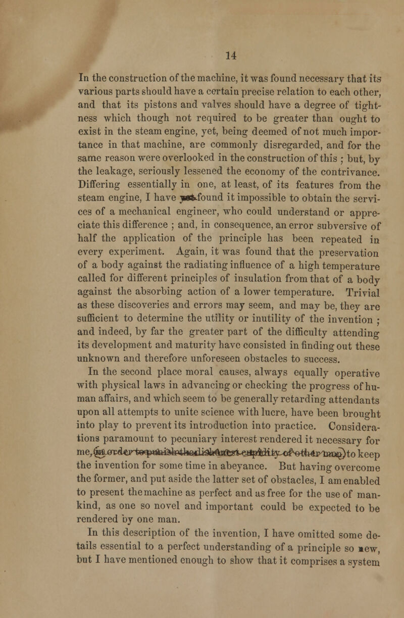 In the construction of the machine, it was found necessary that its various parts should have a certain precise relation to each other, and that its pistons and valves should have a degree of tight- ness which though not required to be greater than ought to exist in the steam engine, yet, being deemed of not much impor- tance in that machine, are commonly disregarded, and for the same reason were overlooked in the construction of this ; but, by the leakage, seriously lessened the economy of the contrivance. Differing essentially in one, at least, of its features from the steam engine, I have yitfound it impossible to obtain the servi- ces of a mechanical engineer, who could understand or appre- ciate this difference ; and, in consequence, an error subversive of half the application of the principle has been repeated in every experiment. Again, it was found that the preservation of a body against the radiating influence of a high temperature called for different principles of insulation from that of a body against the absorbing action of a lower temperature. Trivial as these discoveries and errors may seem, and may be, they are sufficient to determine the utility or inutility of the invention • and indeed, by far the greater part of the difficulty attending its development and maturity have consisted in finding out these unknown and therefore unforeseen obstacles to success. In the second place moral causes, always equally operative with physical laws in advancing or checking the progress of hu- man affairs, and which seem to be generally retarding attendants upon all attempts to unite science with lucre, have been brought into play to prevent its introduction into practice. Considera- tions paramount to pecuniary interest rendered it necessary for the invention for some time in abeyance. But having overcome the former, and put aside the latter set of obstacles, I am enabled to present the machine as perfect and as free for the use of man- kind, as one so novel and important could be expected to be rendered by one man. In this description of the invention, I have omitted some de- tails essential to a perfect understanding of a principle so mew, but I have mentioned enough to show that it comprises a system