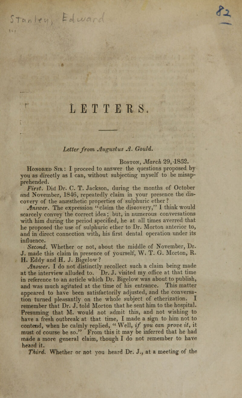 St *a. LETTERS, Letter from Augustus A. Gould. Boston, March 29,4852. Honored Sir : I proceed to answer the questions proposed by you as directly as I can, without subjecting myself to be misap- prehended. First. Did Dr. C. T. Jackson, during the months of October and November, 1846, repeatedly claim in your presence the dis- covery of the anaesthetic properties of sulphuric ether ? Answer. The expression claim the discovery, I think Would scarcely convey the correct idea; but, in numerous conversations with him during the period specified, he at all times averred that he proposed the use of sulphuric ether to Dr. Morton anterior to, and in direct connection with, his first dental operation under its influence. Second. Whether or not, about the middle of November, Dr. J. made this claim in presence of yourself, W» T. G. Morton, R. H. Eddy and H. J. Bigelow? Answer. I do not distinctly recollect such a claim being made at the interview alluded to. Dr. J. visited my office at that time in reference to an article which Dr. Bigelow was about to publish, and was much agitated at the time of his entrance. This matter appeared to have been satisfactorily adjusted, and the conversa- tion turned pleasantly on the whole subject of etherization. I remember that Dr. J. told Morton that he sent him to the hospital. Presuming that M. would not admit this, and not wishing to have a fresh outbreak at that time, I made a sign to him not to contend, when he calmly replied,  Well, if you can prove it, it must of course be so. From this it may be inferred that he had ?nade a more general claim, though I do not remember to have heard it. Third. Whether or not you heard Dr. J., at a meeting of the