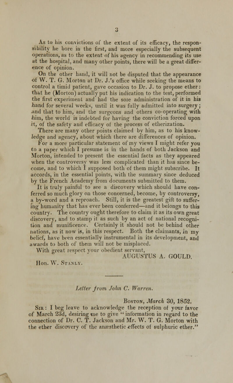 As to his comietions of the extent of its efficacy, the respon- sibility he bore in the first, and more especially the subsequent operations, as to the extent of his agency in recommending its use at the hospital, and many other points, there will be a great differ- ence of opinion. On the other hand, it will not be disputed that the appearance of W. T. G. Morton at Dr. J.'s office while seeking the means to control a timid patient, gave occasion to Dr. J. to propose ether: that he (Morton) actually put his indication to the test, performed the first experiment and had the sole administration of it in his hand for several weeks, until it was fully admitted into surgery ; •and that to him, and the surgeons and others co-operating with him, the world is indebted for having the conviction forced upon i't, of the safety and efficacy of the process of etherization. There are many other points claimed by him, as to his know- ledge and agency, about which there are differences of opinion. For a more particular statement of my views I might refer you to a paper which I presume is in the hands of both Jackson and Morton, intended to present the essential facts as they appeared when the controversy was less complicated than it has since be- come, and to which I supposed both of them might subscribe. It accords, in the essential points, with the summary since deduced by the French Academy from documents submitted to them. It is truly painful to see a discovery which should have con- ferred so much glory on those concerned, become, by controversy, a by-word and a reproach. Still, it is the greatest gift to suffer- ing humanity that has ever been conferred—and it belongs to this country. The country ought therefore to claim it as its own great discovery, and to stamp it as such by an act of national recogni- tion and munificence. Certainly it should not be behind other nations, as it now is, in this respect. Both the claimants, in my belief, have been essentially instrumental in its development, and awards to both of them will not be misplaced. With great respect your obedient servant, AUGUSTUS A. GOULD. Hon. W. Stanly. Letter Jrom John C. Warren. Boston, March 30, 1852. Sir : I beg leave to acknowledge the reception of your favor of March 23d, desiring me to give  information in regard to the connection of Dr. C. T. Jackson and Mr. W. T. G. Morton with the ether discovery of the anaesthetic effects of sulphuric ether.