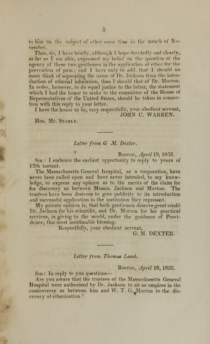 to h'tri on the subject of ether some tiiTM5 in the RlOnfll of No- vember. Thus, sir, I have briefly, although I hopp decidedly and clearly, as far as I urn able, expressed my belief on fbe question of the agency of these two gentlemen in the application of ether for the prevention of pain ; and I have only to add. that 1 should no more think of separating the name of Dr. Jackson from the intro- duction of etherial inhalation, than I should that of Dr. Morton. In order, however, to do equal justice to the latter, the statement which I had the honor to make to the committee of the House ot Representatives of the United States, should be taken in connec- tion with this reply to your letter. I have the honor to be, very respectfully, your obedient servant, JOHN C. WARREN. Hon. Mr. Stanly. Letter from G M. Dexter. Boston, April 19, 18-52. Sir : I embrace the earliest opportunity to reply to yours of 12th instant. The Massachusetts General Hospital, as a corporation, have never been called upon and have never intended, to my know- ledge, to express any opinion as to the merits of the claim for for discovery as between Messrs. Jackson and Morton. The trustees have been desirous to give publicity to its introduction and successful application in the institution they represent. My private opinion is, that both gentlemen deserve great credit Dr. Jackson for his scientific, and Dr. Morton for his practical services, in giving to the world, under the guidance of Provi- dence, this most inestimable blessing. Respectfully, your obedient servant, G. M. DEXTER. Letter from Thomas Lamb. Boston, April 16,1852. Sir: In reply to you questions— Are you aware that the trustees of the Massachusetts General Hospital were authorized by Dr. Jackson to sit as umpires in the controversy as between him and W. T. G.Morton to the dis- covery of etherization ?