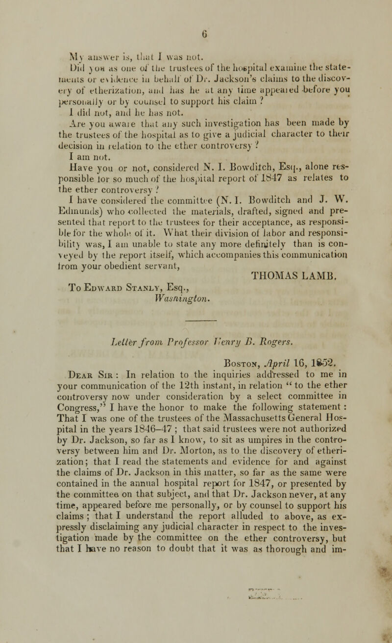 M\ answer is, that J was not. Did )oh as one of tiie trustees of the hospital examine the state- ments or evidence in behalf of Dr. Jackson'*; claims to tlie discov- i-i y of etherization, and iias he at any lime appealed-before you personaJjy or by counsel to support his claim ? 1 did not, and he has not. Are you aware that any such investigation has been made by the trustees of the hospital as to give a judicial character to their decision in relation to the ether controversy ? I am not. Have you or not, considered N. I. Bowditch, Esq., alone res- ponsible lor so much of the hospital report of 1847 as relates to the ether controversy ! I have considered the committee (N. I. Bovvditch and J. W. Edmunds) who collected the materials, drafted, signed and pre- sented that report to the trustees for their acceptance, as responsi- ble for the whole of it. What their division of labor and responsi- bility was, I am unable to state any more definitely than is con- veyed by the report itself, which accompanies this communication Jrom your obedient servant, To Edward Stanly, Esq., Washington. THOMAS LAMB. Letter from Professor J'enry B. Rogers. Boston, April 16, 1852. Dear Sir : In relation to the inquiries addressed to me in your communication of the 12th instant, in relation  to the ether controversy now under consideration by a select committee in Congress, I have the honor to make the following statement: That I was one of the trustees of the Massachusetts General Hos- pital in the years 1846-47 ; that said trustees were not authorized by Dr. Jackson, so far as I know, to sit as umpires in the contro- versy between him and Dr. Morton, as to the discovery of etheri- zation; that I read the statements and evidence for and against the claims of Dr. Jackson in this matter, so far as the same were contained in the annual hospital report for 1847, or presented by the committee on that subject, and that Dr. Jackson never, at any time, appeared before me personally, or by counsel to support his claims ; that I understand the report alluded to above, as ex- pressly disclaiming any judicial character in respect to the inves- tigation made by the committee on the ether controversy, but