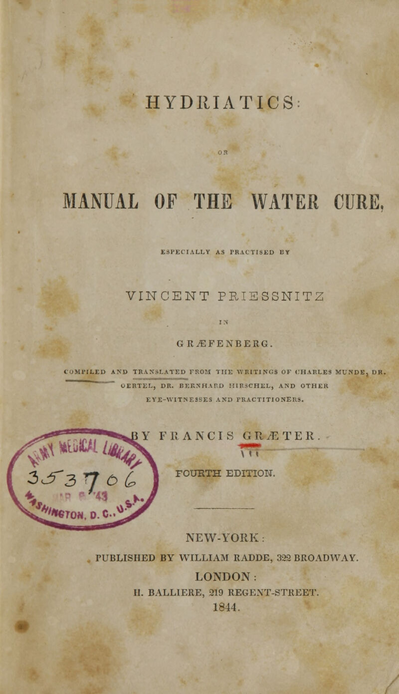 HYDRIATICS MANUAL OF THE WATER CURE, ESPECIALLY AS PRACTISED BY VINCENT PRISS3NITZ G R^EFENBERG. COMPILED AND TRANSLATED FROM THE WRITINGS OF CHARLES MUNDE, UK. UERTEL, DR. BERNHARD MIRSCHEL, AND OTHER EYE-WITNESSES AND PRACTITIONERS. F R A N C I S GR/ETER. \ i < FOURTH EDITION. NEW-YORK: PUBLISHED BY WILLIAM RADDE, 322 BROADWAY. LONDON: II. BALLIERE, 219 REGENT-STREET. 1844. /