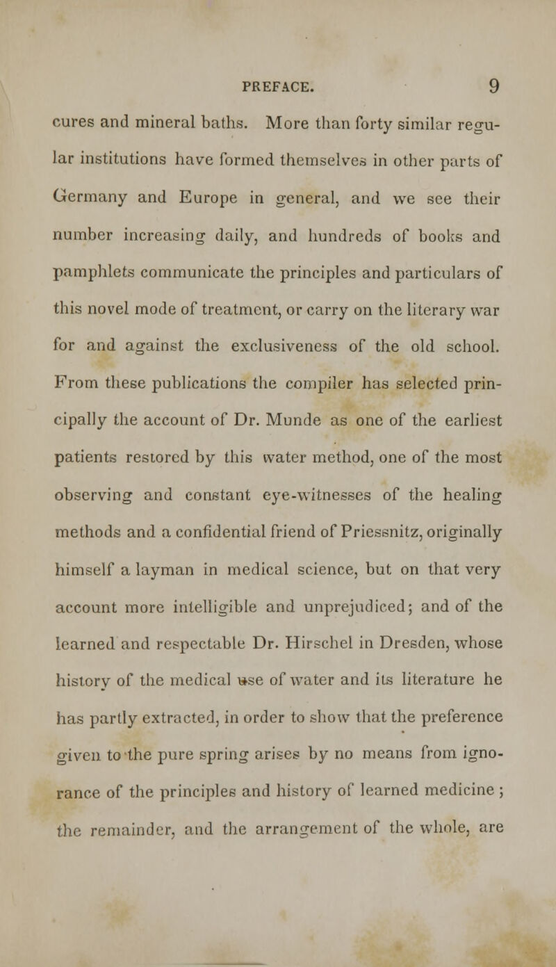 cures and mineral baths. More than forty similar regu- lar institutions have formed themselves in other parts of Germany and Europe in general, and we see their number increasing daily, and hundreds of books and pamphlets communicate the principles and particulars of this novel mode of treatment, or carry on the literary war for and against the exclusiveness of the old school. From these publications the compiler has selected prin- cipally the account of Dr. Munde as one of the earliest patients restored by this water method, one of the most observing and constant eye-witnesses of the healing methods and a confidential friend of Pricssnitz, originally himself a layman in medical science, but on that very account more intelligible and unprejudiced; and of the learned and respectable Dr. Hirschel in Dresden, whose history of the medical »se of water and its literature he has partly extracted, in order to show that the preference given to the pure spring arises by no means from igno- rance of the principles and history of learned medicine ; the remainder, and the arrangement of the whole, are