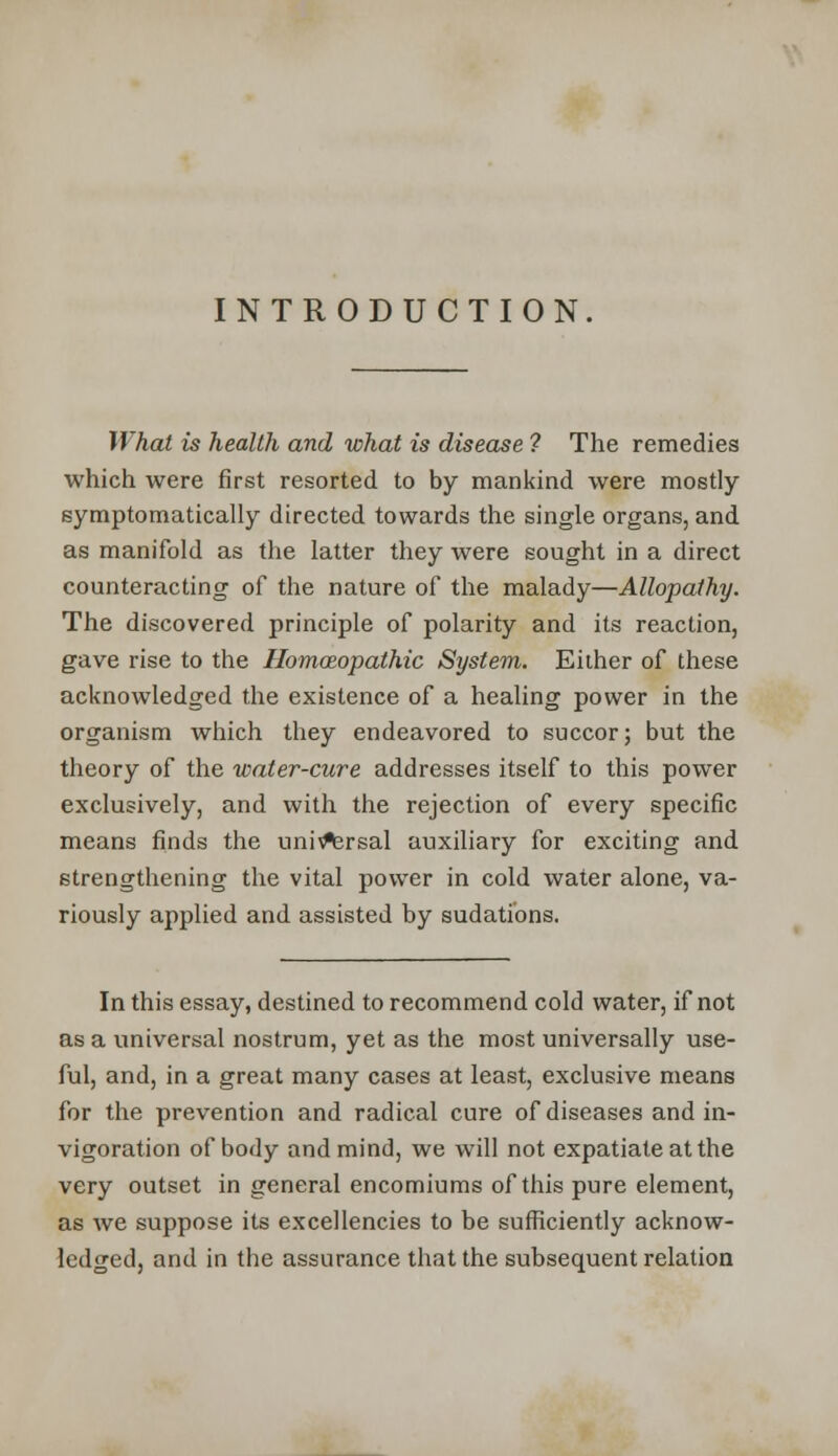 INTRODUCTION What is health and what is disease ? The remedies which were first resorted to by mankind were mostly symptomatically directed towards the single organs, and as manifold as the latter they were sought in a direct counteracting of the nature of the malady—Allopathy. The discovered principle of polarity and its reaction, gave rise to the Homozopathic System. Either of these acknowledged the existence of a healing power in the organism which they endeavored to succor; but the theory of the water-cure addresses itself to this power exclusively, and with the rejection of every specific means finds the universal auxiliary for exciting and strengthening the vital power in cold water alone, va- riously applied and assisted by sudations. In this essay, destined to recommend cold water, if not as a universal nostrum, yet as the most universally use- ful, and, in a great many cases at least, exclusive means for the prevention and radical cure of diseases and in- vigoration of body and mind, we will not expatiate at the very outset in general encomiums of this pure element, as we suppose its excellencies to be sufficiently acknow- ledged, and in the assurance that the subsequent relation