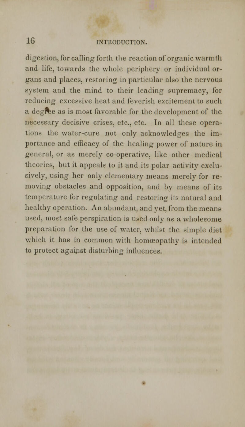 digestion, for calling forth the reaction of organic warmth and life, towards the whole periphery or individual or- gans and places, restoring in particular also the nervous system and the mind to their leading supremacy, for reducing excessive heat and feverish excitement to such a degree as is most favorable for the development of the necessary decisive crises, etc., etc. In all these opera- tions the water-cure not only acknowledges the im- portance and efficacy of the healing power of nature in general, or as merely co-operative, like other medical theories, but it appeals to it and its polar activity exclu- sively, using her only elementary means merely for re- moving obstacles and opposition, and by means of its temperature for regulating and restoring its natural and healthy operation. An abundant, and yet, from the means used, most safe perspiration is used only as a wholesome preparation for the use of water, whilst the simple diet which it has in common with homceopathy is intended to protect against disturbing influences.