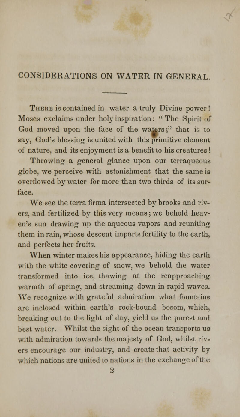 CONSIDERATIONS ON WATER IN GENERAL. There is contained in water a truly Divine power! Moses exclaims under holy inspiration:  The Spirit of God moved upon the face of the waters; that is to say, God's blessing is united with this primitive element of nature, and its enjoyment is a benefit to his creatures ! Throwing a general glance upon our terraqueous globe, we perceive with astonishment that the same is overflowed by water for more than two thirds of its sur- face. We see the terra firma intersected by brooks and riv- ers, and fertilized by this very means; we behold heav- en's sun drawing up the aqueous vapors and reuniting them in rain, whose descent imparts fertility to the earth, and perfects her fruits. When winter makes his appearance, hiding the earth with the white covering of snow, we behold the water transformed into ice, thawing at the reapproaching warmth of spring, and streaming down in rapid waves. We recognize with grateful admiration what fountains are inclosed within earth's rock-bound bosom, which, breaking out to the light of day, yield us the purest and best water. Whilst the sight of the ocean transports us with admiration towards the majesty of God, whilst riv- ers encourage our industry, and create that activity by which nations are united to nations in the exchange of the 2