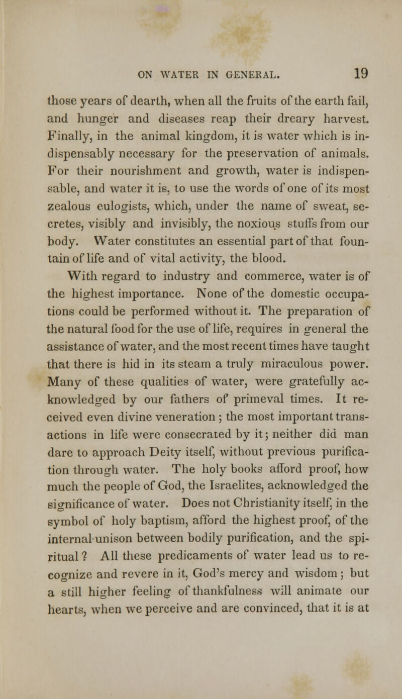 those years of dearth, when all the fruits of the earth fail, and hunger and diseases reap their dreary harvest. Finally, in the animal kingdom, it is water which is in- dispensably necessary for the preservation of animals. For their nourishment and growth, water is indispen- sable, and water it is, to use the words of one of its most zealous eulogists, which, under the name of sweat, se- cretes, visibly and invisibly, the noxious stuffs from our body. Water constitutes an essential part of that foun- tain of life and of vital activity, the blood. With regard to industry and commerce, water is of the highest importance. None of the domestic occupa- tions could be performed without it. The preparation of the natural food for the use of life, requires in general the assistance of water, and the most recent times have taught that there is hid in its steam a truly miraculous power. Many of these qualities of water, were gratefully ac- knowledged by our fathers of primeval times. It re- ceived even divine veneration ; the most important trans- actions in life were consecrated by it; neither did man dare to approach Deity itself, without previous purifica- tion through water. The holy books afford proof, how- much the people of God, the Israelites, acknowledged the significance of water. Does not Christianity itself, in the symbol of holy baptism, afford the highest proof, of the internal unison between bodily purification, and the spi- ritual ? All these predicaments of water lead us to re- cognize and revere in it, God's mercy and wisdom ; but a still higher feeling of thankfulness will animate our hearts, when we perceive and are convinced, that it is at