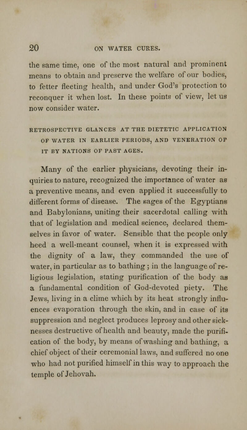 the same time, one of the most natural and prominent means to obtain and preserve the welfare of our bodies, to fetter fleeting health, and under God's protection to reconquer it when lost. In these points of view, let us now consider water. RETROSPECTIVE GLANCES AT THE DIETETIC APPLICATION OP WATER IN EARLIER PERIODS, AND VENERATION OF IT BY NATIONS OF PAST AGES. Many of the earlier physicians, devoting their in- quiries to nature, recognized the importance of water as a preventive means, and even applied it successfully to different forms of disease. The sages of the Egyptians and Babylonians, uniting their sacerdotal calling with that of legislation and medical science, declared them- selves in favor of water. Sensible that the people only heed a well-meant counsel, when it is expressed with the dignity of a law, they commanded the use of water, in particular as to bathing; in the language of re- ligious legislation, stating purification of the body as a fundamental condition of God-devoted piety. The Jews, living in a clime which by its heat strongly influ- ences evaporation through the skin, and in case of its suppression and neglect produces leprosy and other sick- nesses destructive of health and beauty, made the purifi- cation of the body, by means of washing and bathing, a chief object of their ceremonial laws, and suffered no one who had not purified himself in this way to approach the temple of Jehovah.