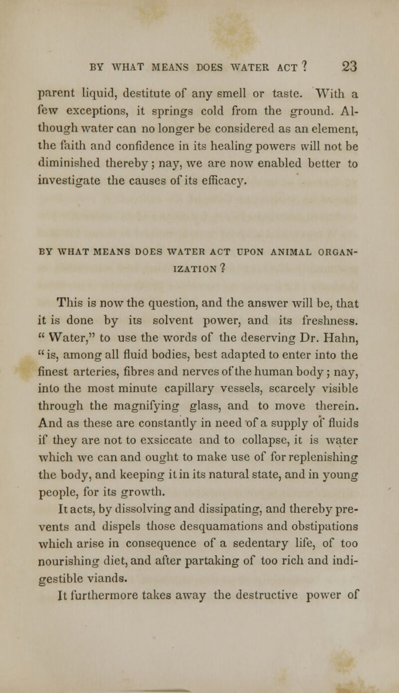 parent liquid, destitute of any smell or taste. With a few exceptions, it springs cold from the ground. Al- though water can no longer be considered as an element, the faith and confidence in its healing powers will not be diminished thereby; nay, we are now enabled better to investigate the causes of its efficacy. BY WHAT MEANS DOES WATER ACT UPON ANIMAL ORGAN- IZATION 1 This is now the question, and the answer will be, that it is done by its solvent power, and its freshness.  Water, to use the words of the deserving Dr. Hahn,  is, among all fluid bodies, best adapted to enter into the finest arteries, fibres and nerves of the human body; nay, into the most minute capillary vessels, scarcely visible through the magnifying glass, and to move therein. And as these are constantly in need of a supply of fluids if they are not to exsiccate and to collapse, it is water which we can and ought to make use of for replenishing the body, and keeping it in its natural state, and in young people, for its growth. It acts, by dissolving and dissipating, and thereby pre- vents and dispels those desquamations and obstipations which arise in consequence of a sedentary life, of too nourishing diet, and after partaking of too rich and indi- gestible viands. It furthermore takes away the destructive power of