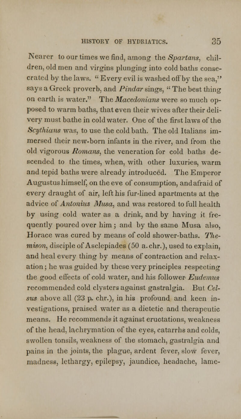 Nearer to our times we find, among the Spartans, chil- dren, old men and virgins plunging into cold baths conse- crated by the laws. Every evil is washed off by the sea, says a Greek proverb, and Pindar sings, The best thing on earth is water. The Macedonians were so much op- posed to warm baths, that even their wives after their deli- very must bathe in cold water. One of the first laws of the Scythians was, to use the cold bath. The old Italians im- mersed their new-born infants in the river, and from the old vigorous Romans, the veneration for cold baths de- scended to the times, when, with other luxuries, warm and tepid baths were already introduced. The Emperor Augustus himself, on the eve of consumption, and afraid of every draught of air, left his fur-lined apartments at the advice of Antonius Musa, and was restored to full health by using cold water as a drink, and by having it fre- quently poured over him; and by the same Musa also, Horace was cured by means of cold shower-baths. The- mison, disciple of Asclepiades (50 a.chr.), used to explain, and heal every thing by means of contraction and relax- ation ; he was guided by these very principles respecting the good effects of cold water, and his follower Eudemus recommended cold clysters against gastralgia. But Cel- sus above all (23 p. chr.), in his profound and keen in- vestigations, praised water as a dietetic and therapeutic means. He recommends it against eructations, weakness of the head, lachrymation of the eyes, catarrhs and colds, swollen tonsils, weakness of the stomach, gastralgia and pains in the joints, the plague, ardent fever, slow fever, madness, lethargy, epilepsy, jaundice, headache, lame-