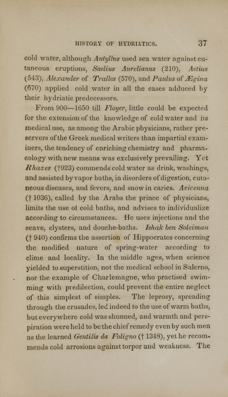 cold water, although Anlyllus used sea water against cu- taneous eruptions, Saelius Aurelianus (210), Aelius (548), Alexander of Tralles (570), and Paulus of JEgina (670) applied cold water in all the cases adduced by their hydriatic predecessors. From 900—1650 till Ftoyer, little could be expected for the extension of the knowledge of cold water and its medical use, as among the Arabic physicians, rather pre- servers of the Greek medical writers than impartial exam- iners, the tendency of enriching chemistry and pharma- cology with new means was exclusively prevailing. Yet Rhazes (f923) commends cold water as drink, washings, and assisted by vapor baths, in disorders of digestion, cuta- neous diseases, and fevers, and snow in caries. Avicenna (t 1036), called by the Arabs the prince of physicians, limits the use ot cold baths, and advises to individualize according to circumstances. He uses injections and the seave, clysters, and douche-baths. Ishak ben Soleiman (f 940) confirms the assertion of Hippocrates concerning the modified nature of spring-water according to clime and locality. In the middle ages, when science yielded to superstition, not the medical school in Salerno, nor the example of Charlemagne, who practised swim- ming with predilection, could prevent the entire neglect of this simplest of simples. The leprosy, spreading through the crusades, led indeed to the use of warm baths, but everywhere cold was shunned, and warmth and pers- piration were held to be the chief remedy even by such men as the learned Genlilis da Foligno (f 1348), yet he recom- mends cold arrosions against torpor and weakness. The