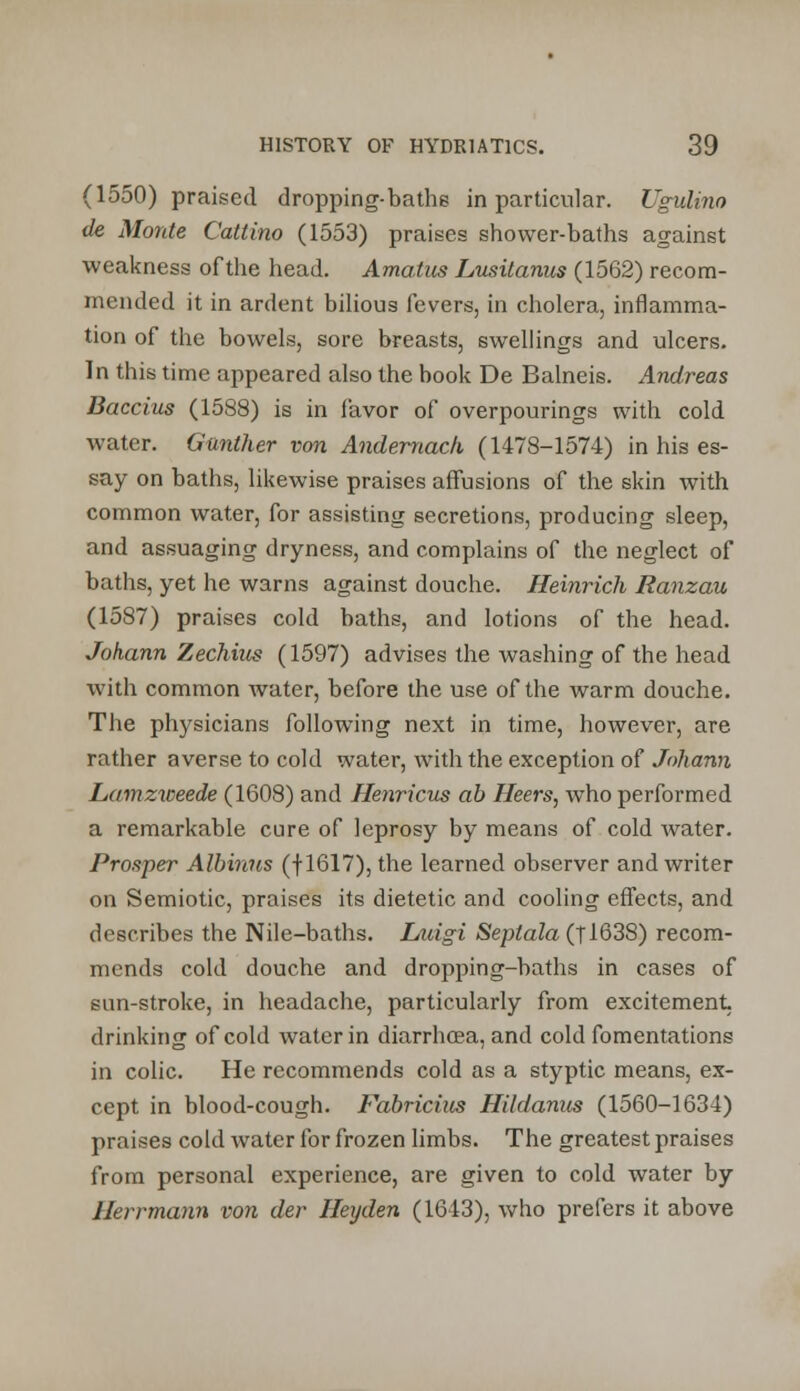 (1550) praised dropping-bathe in particular. Ugulino de Monte Cattino (1553) praises shower-baths against weakness of the head. Amatiis Lusitanus (1562) recom- mended it in ardent bilious fevers, in cholera, inflamma- tion of the bowels, sore breasts, swellings and ulcers. In this time appeared also the book De Balneis. Andreas Baccius (1588) is in favor of overpourings with cold water. Gunther von Andernach (1478-1574) in his es- say on baths, likewise praises affusions of the skin with common water, for assisting secretions, producing sleep, and assuaging dryness, and complains of the neglect of baths, yet he warns against douche. Heinrich Ranzau (1587) praises cold baths, and lotions of the head. Johann Zechius (1597) advises the washing of the head with common water, before the use of the warm douche. The physicians following next in time, however, are rather averse to cold water, with the exception of Johann Lamzweede (1608) and Henrxcus ab Heers, who performed a remarkable cure of leprosy by means of cold water. Prosper Albinus (fl617), the learned observer and writer on Semiotic, praises its dietetic and cooling effects, and describes the Nile-baths. Luigi Septula (T1638) recom- mends cold douche and dropping-baths in cases of sun-stroke, in headache, particularly from excitement- drinking of cold water in diarrhoea, and cold fomentations in colic. He recommends cold as a styptic means, ex- cept in blood-cough. Fabricius Hildanus (1560-1634) praises cold water for frozen limbs. The greatest praises from personal experience, are given to cold water by Herrmann von der Hexjden (1643), who prefers it above