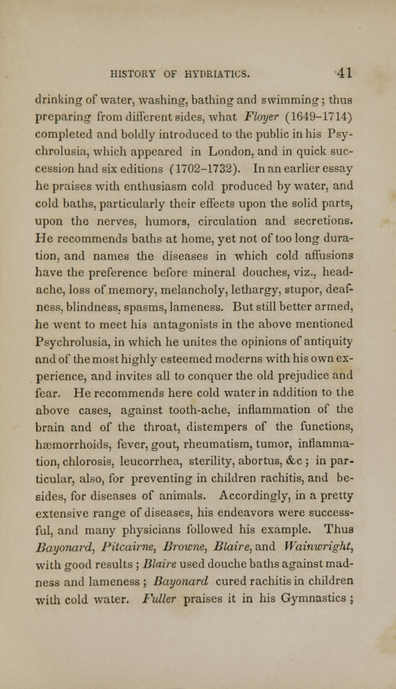 drinking of water, washing, bathing and swimming; thus preparing from different sides, what Floyer (1649-1714) completed and boldly introduced to the public in his Psy- chrolusia, which appeared in London, and in quick suc- cession had six editions (1702-1732). In an earlier essay he praises with enthusiasm cold produced by water, and cold baths, particularly their effects upon the solid parts, upon the nerves, humors, circulation and secretions. He recommends baths at home, yet not of too long dura- tion, and names the diseases in which cold affusions have the preference before mineral douches, viz., head- ache, loss of memory, melancholy, lethargy, stupor, deaf- ness, blindness, spasms, lameness. But still better armed, he went to meet his antagonists in the above mentioned Psychrolusia, in which he unites the opinions of antiquity and of the most highly esteemed moderns with his own ex- perience, and invites all to conquer the old prejudice and fear. He recommends here cold water in addition to the above cases, against tooth-ache, inflammation of the brain and of the throat, distempers of the functions, haemorrhoids, fever, gout, rheumatism, tumor, inflamma- tion, chlorosis, leucorrhea, sterility, abortus, &c ; in par- ticular, also, for preventing in children rachitis, and be- sides, for diseases of animals. Accordingly, in a pretty extensive range of diseases, his endeavors were success- ful, and many physicians followed his example. Thus Bayonard, Pitcairne, Browne, Blaire, and IVainwright, with good results ; Blaire used douche baths against mad- ness and lameness ; Bayonard cured rachitis in children with cold water. Fuller praises it in his Gymnastics ;