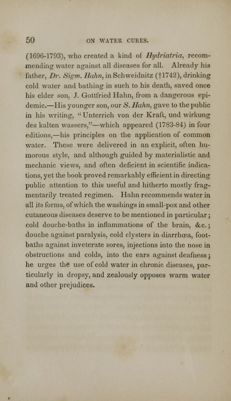 (1696-1793), who created a kind of Hydriatria, recom- mending water against all diseases for all. Already his father, Dr. Sigm. Hahn, in Schweidnitz (J1742), drinking cold water and bathing in such to his death, saved once his elder son, J. Gottfried Hahn, from a dangerous epi- demic.—His younger son, our S. Hahn, gave to the public in his writing, Unterrich von der Kraft, und wirkung des kalten wassers,—which appeared (1783-84) in four editions,—his principles on the application of common water. These were delivered in an explicit, often hu- morous style, and although guided by materialistic and mechanic views, and often deficient in scientific indica- tions, yet the book proved remarkably efficient in directing public attention to this useful and hitherto mostly frag- mentarily treated regimen. Hahn recommends water in all its forms, of which the washings in small-pox and other cutaneous diseases deserve to be mentioned in particular; cold douche-baths in inflammations of the brain, &c.; douche against paralysis, cold clysters in diarrhoea, foot- baths against inveterate sores, injections into the nose in obstructions and colds, into the ears against deafness; he urges the use of cold water in chronic diseases, par- ticularly in dropsy, and zealously opposes warm water and other prejudices.