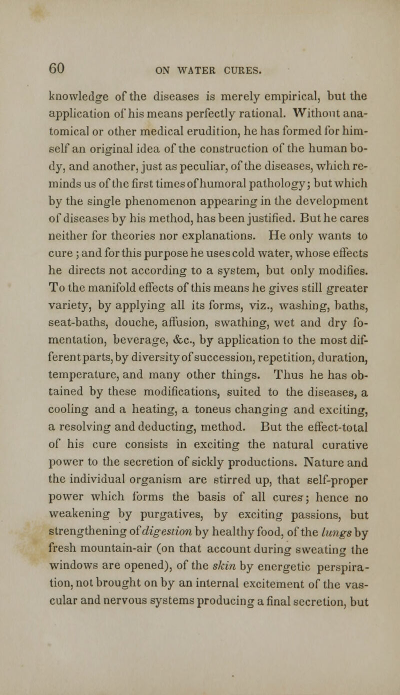 knowledge of the diseases is merely empirical, but the application of his means perfectly rational. Without ana- tomical or other medical erudition, he has formed for him- self an original idea of the construction of the human bo- dy, and another, just as peculiar, of the diseases, which re- minds us of the first times of humoral pathology; but which by the single phenomenon appearing in the development of diseases by his method, has been justified. But he cares neither for theories nor explanations. He only wants to cure ; and for this purpose he uses cold water, whose effects he directs not according to a system, but only modifies. To the manifold effects of this means he gives still greater variety, by applying all its forms, viz., washing, baths, seat-baths, douche, affusion, swathing, wet and dry fo- mentation, beverage, &c, by application to the most dif- ferentparts, by diversity of succession, repetition, duration, temperature, and many other things. Thus he has ob- tained by these modifications, suited to the diseases, a cooling and a heating, a toneus changing and exciting, a resolving and deducting, method. But the effect-total of his cure consists in exciting the natural curative power to the secretion of sickly productions. Nature and the individual organism are stirred up, that self-proper power which forms the basis of all cures; hence no weakening by purgatives, by exciting passions, but strengthening of'digestion by healthy food, of the lungs by fresh mountain-air (on that account during sweating the windows are opened), of the skin by energetic perspira- tion, not brought on by an internal excitement of the vas- cular and nervous systems producing a final secretion, but