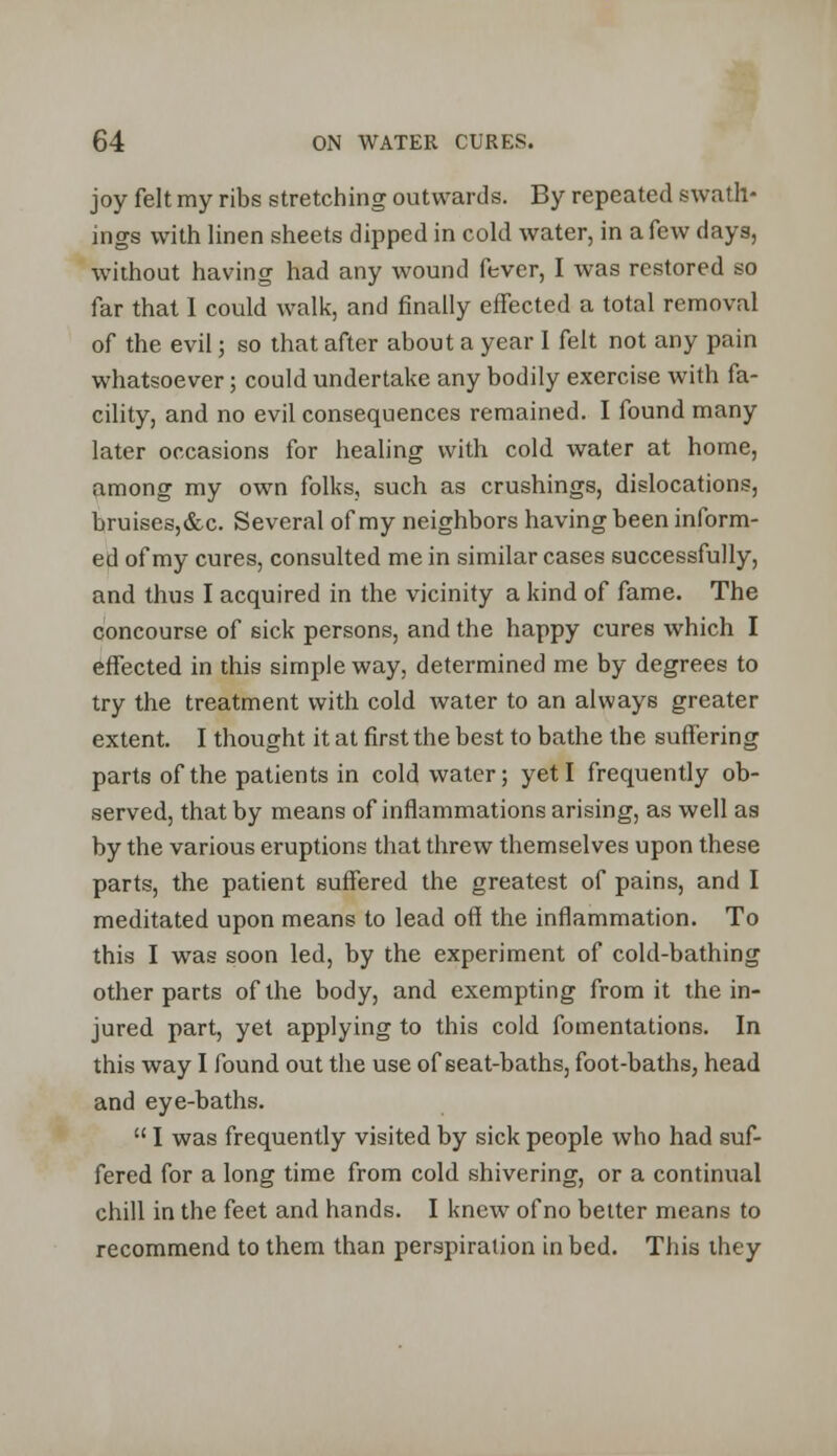 joy felt my ribs stretching outwards. By repeated swath- ings with linen sheets dipped in cold water, in a few days, without having had any wound fever, I was restored so far that I could walk, and finally effected a total removal of the evil; so that after about a year I felt not any pain whatsoever; could undertake any bodily exercise with fa- cility, and no evil consequences remained. I found many later occasions for healing with cold water at home, among my own folks, such as crushings, dislocations, bruises,&c. Several of my neighbors having been inform- ed of my cures, consulted me in similar cases successfully, and thus I acquired in the vicinity a kind of fame. The concourse of sick persons, and the happy cures which I effected in this simple way, determined me by degrees to try the treatment with cold water to an always greater extent. I thought it at first the best to bathe the suffering parts of the patients in cold water; yet I frequently ob- served, that by means of inflammations arising, as well as by the various eruptions that threw themselves upon these parts, the patient suffered the greatest of pains, and I meditated upon means to lead off the inflammation. To this I was soon led, by the experiment of cold-bathing other parts of the body, and exempting from it the in- jured part, yet applying to this cold fomentations. In this way I found out the use of seat-baths, foot-baths, head and eye-baths.  I was frequently visited by sick people who had suf- fered for a long time from cold shivering, or a continual chill in the feet and hands. I knew of no better means to recommend to them than perspiration in bed. This they