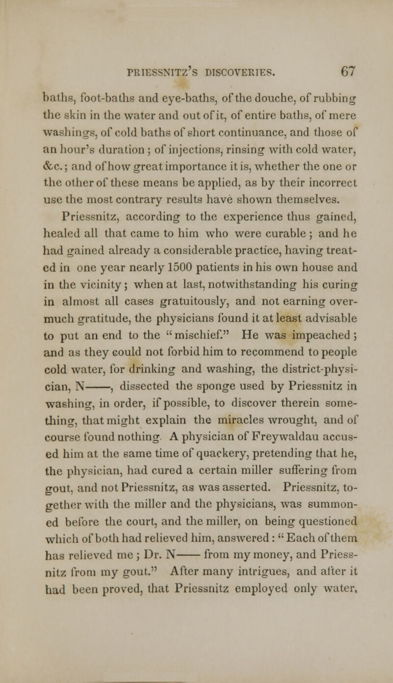 baths, foot-baths and eye-baths, of the douche, of rubbing the skin in the water and out of it, of entire baths, of mere washings, of cold baths of short continuance, and those of an hour's duration ; of injections, rinsing with cold water, &c.; and of how great importance it is, whether the one or the other of these means be applied, as by their incorrect use the most contrary results have shown themselves. Priessnitz, according to the experience thus gained, healed all that came to him who were curable ; and he had gained already a considerable practice, having treat- ed in one year nearly 1500 patients in his own house and in the vicinity; when at last, notwithstanding his curing in almost all cases gratuitously, and not earning over- much gratitude, the physicians found it at least advisable to put an end to the  mischief. He was impeached ; and as they could not forbid him to recommend to people cold water, for drinking and washing, the district-physi- cian, N , dissected the sponge used by Priessnitz in washing, in order, if possible, to discover therein some- thing, that might explain the miracles wrought, and of course found nothing. A physician of Freywaldau accus- ed him at the same time of quackery, pretending that he, the physician, had cured a certain miller suffering from gout, and not Priessnitz, as was asserted. Priessnitz, to- gether with the miller and the physicians, was summon- ed before the court, and the miller, on being questioned which of both had relieved him, answered:  Each of them has relieved me ; Dr. N from my money, and Priess- nitz from my gout. After many intrigues, and after it had been proved, that Priessnitz employed only water,