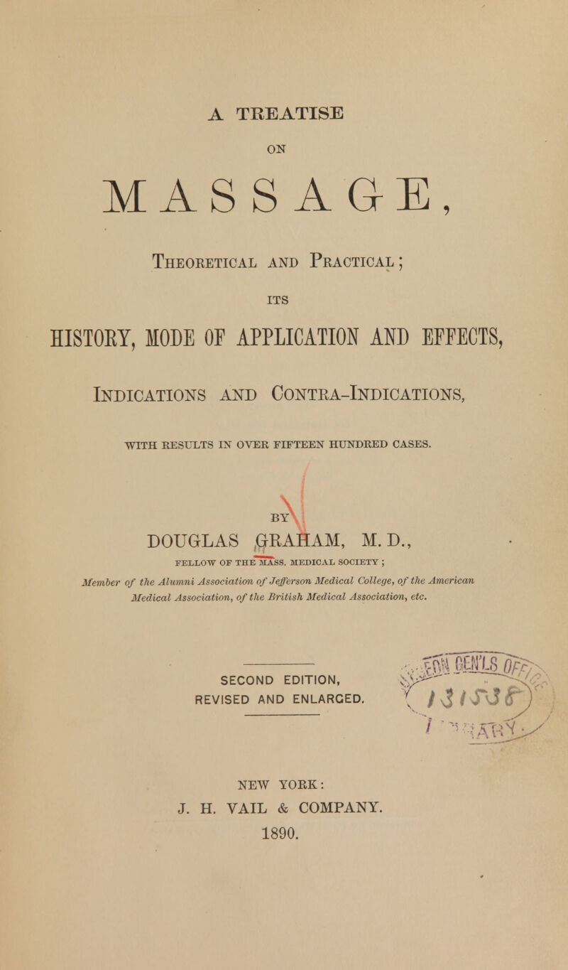 A TREATISE ON MASSAGE, Theoketical and Practical; ITS HISTOKY, MODE OF APPLICATION AND EFFECTS, Indications and Contea-Indications, WITH RESULTS IN OVER FIFTEEN HUNDRED CASES. DOUGLAS GRAHAM, M. D., FELLOW OF THEMASS. MEDICAL SOCIETY ; Member of the Alumni Association of Jefferson Medical College, of the American Medical Association, of the Jiritish Medical Association, etc. SECOND EDITION, REVISED AND ENLARGED NEW YORK: J. H. VAIL & COMPANY. 1890.