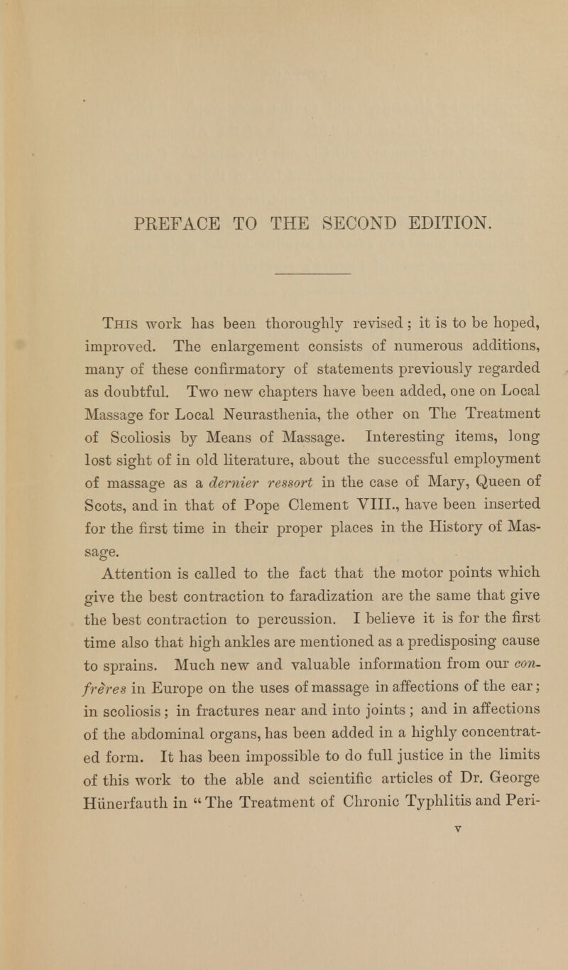 This work has been thoroughly revised; it is to be hoped, improved. The enlargement consists of numerous additions, many of these confirmatory of statements previously regarded as doubtful. Two new chapters have been added, one on Local Massage for Local Neurasthenia, the other on The Treatment of Scoliosis by Means of Massage. Interesting items, long lost sight of in old literature, about the successful employment of massage as a dernier ressort in the case of Mary, Queen of Scots, and in that of Pope Clement VIII., have been inserted for the first time in their proper places in the History of Mas- sage. Attention is called to the fact that the motor points which give the best contraction to faradization are the same that give the best contraction to percussion. I believe it is for the first time also that high ankles are mentioned as a predisposing cause to sprains. Much new and valuable information from our con- freres in Europe on the uses of massage in affections of the ear; in scoliosis; in fractures near and into joints ; and in affections of the abdominal organs, has been added in a highly concentrat- ed form. It has been impossible to do full justice in the limits of this work to the able and scientific articles of Dr. George Hiinerfauth in  The Treatment of Chronic Typhlitis and Peri-