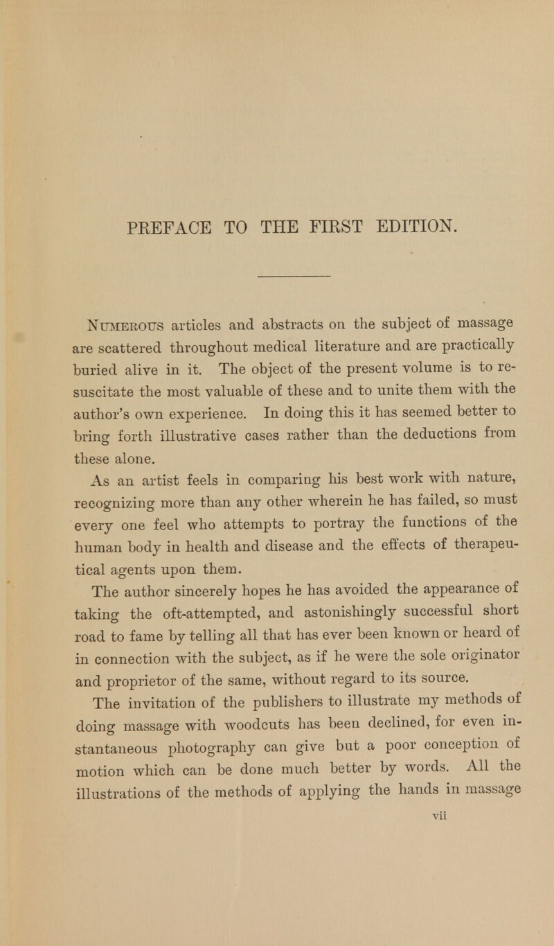 Numerous articles and abstracts on the subject of massage are scattered throughout medical literature and are practically buried alive in it. The object of the present volume is to re- suscitate the most valuable of these and to unite them with the author's own experience. In doing this it has seemed better to bring forth illustrative cases rather than the deductions from these alone. As an artist feels in comparing his best work with nature, recognizing more than any other wherein he has failed, so must every one feel who attempts to portray the functions of the human body in health and disease and the effects of therapeu- tical agents upon them. The author sincerely hopes he has avoided the appearance of taking the oft-attempted, and astonishingly successful short road to fame by telling all that has ever been known or heard of in connection with the subject, as if he were the sole originator and proprietor of the same, without regard to its source. The invitation of the publishers to illustrate my methods of doing massage with woodcuts has been declined, for even in- stantaneous photography can give but a poor conception of motion which can be done much better by words. All the illustrations of the methods of applying the hands in massage