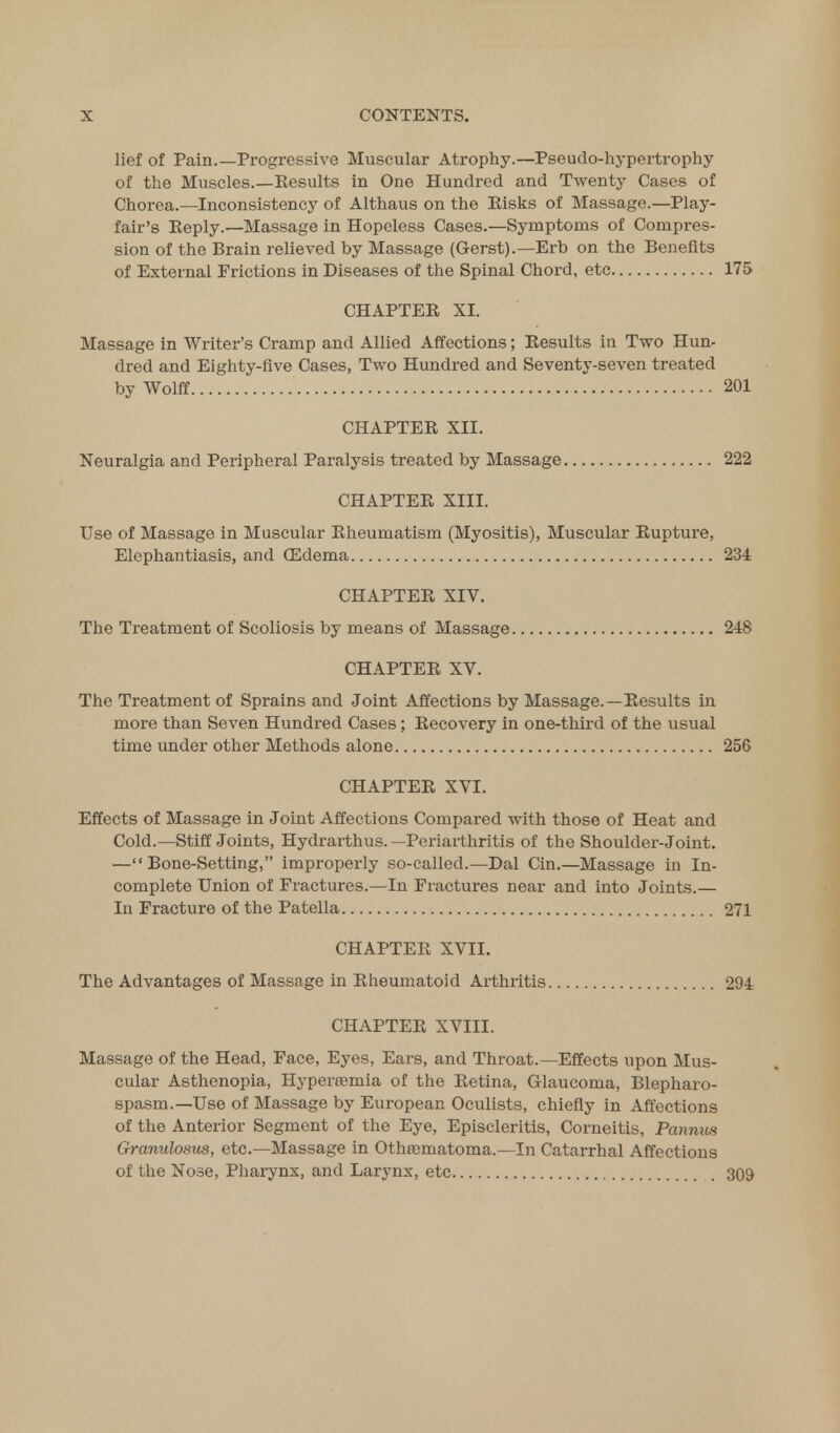 lief of Pain.—Progressive Muscular Atrophy.—Pseudo-hypertrophy of the Muscles.—Kesults in One Hundred and Twenty Cases of Chorea.—Inconsistency of Althaus on the Bisks of Massage.—Play- fair's Eeply.—Massage in Hopeless Cases.—Symptoms of Compres- sion of the Brain relieved by Massage (Gerst).—Erb on the Benefits of External Frictions in Diseases of the Spinal Chord, etc 175 CHAPTEE XI. Massage in Writer's Cramp and Allied Affections; Eesults in Two Hun- dred and Eighty-five Cases, Two Hundred and Seventy-seven treated by Wolff 201 CHAPTEE XII. Neuralgia and Peripheral Paralysis treated by Massage 222 CHAPTEE XIII. Use of Massage in Muscular Eheumatism (Myositis), Muscular Eupture, Elephantiasis, and (Edema 234 CHAPTEE XIV. The Treatment of Scoliosis by means of Massage 248 CHAPTEE XV. The Treatment of Sprains and Joint Affections by Massage.—Eesults in more than Seven Hundred Cases; Eecovery in one-third of the usual time under other Methods alone 256 CHAPTEE XVI. Effects of Massage in Joint Affections Compared with those of Heat and Cold.—Stiff Joints, Hydrarthus. —Periarthritis of the Shoulder-Joint. —Bone-Setting, improperly so-called.—Dal Cin.—Massage in In- complete Union of Fractures.—In Fractures near and into Joints.— In Fracture of the Patella 271 CHAPTEE XVII. The Advantages of Massage in Eheumatoid Arthritis 294 CHAPTEE XVIII. Massage of the Head, Face, Eyes, Ears, and Throat.—Effects upon Mus- cular Asthenopia, Hypereemia of the Eetina, Glaucoma, Blepharo- spasm.—Use of Massage by European Oculists, chiefly in Affections of the Anterior Segment of the Eye, Episcleritis, Corneitis, Pannus Granulosus, etc.—Massage in Othrematoma.—In Catarrhal Affections of the Nose, Pharynx, and Larynx, etc 309