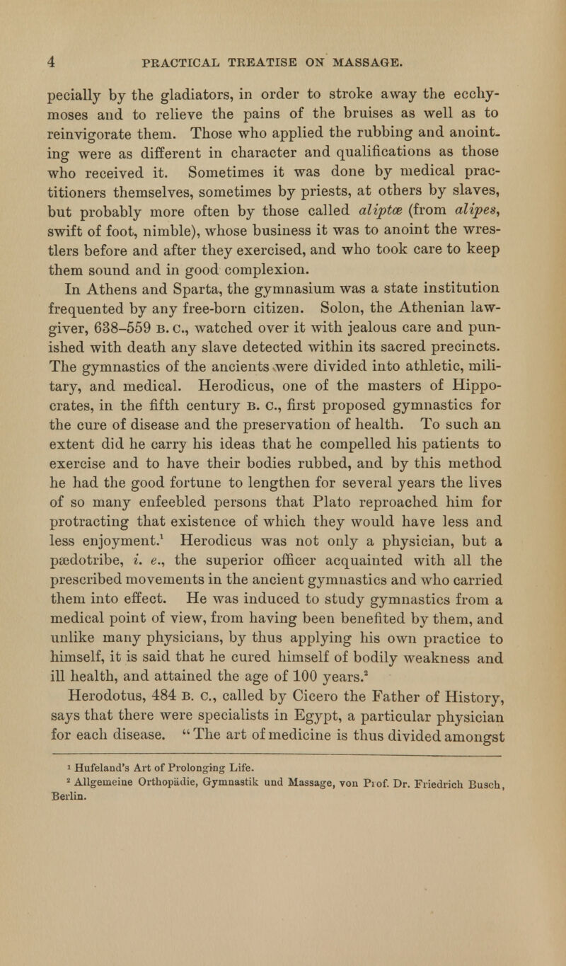 pecially by the gladiators, in order to stroke away the ecchy- moses and to relieve the pains of the bruises as well as to reinvigorate them. Those who applied the rubbing and anoint- ing were as different in character and qualifications as those who received it. Sometimes it was done by medical prac- titioners themselves, sometimes by priests, at others by slaves, but probably more often by those called aliptce (from alipes, swift of foot, nimble), whose business it was to anoint the wres- tlers before and after they exercised, and who took care to keep them sound and in good complexion. In Athens and Sparta, the gymnasium was a state institution frequented by any free-born citizen. Solon, the Athenian law- giver, 638-559 b. c, watched over it with jealous care and pun- ished with death any slave detected within its sacred precincts. The gymnastics of the ancients were divided into athletic, mili- tary, and medical. Herodicus, one of the masters of Hippo- crates, in the fifth century B. c, first proposed gymnastics for the cure of disease and the preservation of health. To such an extent did he carry his ideas that he compelled his patients to exercise and to have their bodies rubbed, and by this method he had the good fortune to lengthen for several years the lives of so many enfeebled persons that Plato reproached him for protracting that existence of which they would have less and less enjoyment.1 Herodicus was not only a physician, but a paedotribe, i. e., the superior officer acquainted with all the prescribed movements in the ancient gymnastics and who carried them into effect. He was induced to study gymnastics from a medical point of view, from having been benefited by them, and unlike many physicians, by thus applying his own practice to himself, it is said that he cured himself of bodily weakness and ill health, and attained the age of 100 years.2 Herodotus, 484 B. c, called by Cicero the Father of History, says that there were specialists in Egypt, a particular physician for each disease.  The art of medicine is thus divided amongst 1 Hufeland's Art of Prolonging Life. 2 Allgeineine Orthopiidie, Gymnastik und Massage, von Pi of. Dr. Friedrich Busch, Berlin.