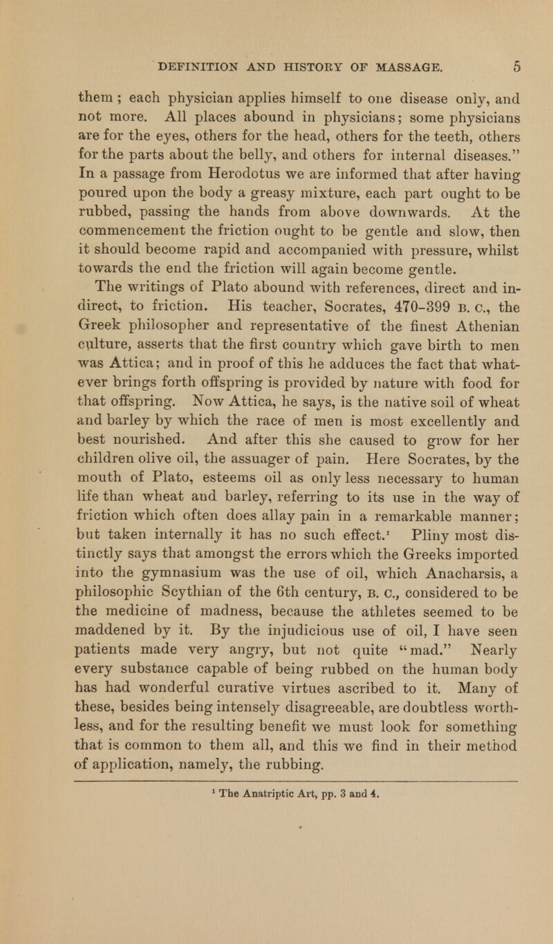 them ; each physician applies himself to one disease only, and not more. All places abound in physicians; some physicians are for the eyes, others for the head, others for the teeth, others for the parts about the belly, and others for internal diseases. In a passage from Herodotus we are informed that after having poured upon the body a greasy mixture, each part ought to be rubbed, passing the hands from above downwards. At the commencement the friction ought to be gentle and slow, then it should become rapid and accompanied with pressure, whilst towards the end the friction will again become gentle. The writings of Plato abound with references, direct and in- direct, to friction. His teacher, Socrates, 470-399 b. c, the Greek philosopher and representative of the finest Athenian culture, asserts that the first country which gave birth to men was Attica; and in proof of this he adduces the fact that what- ever brings forth offspring is provided by nature with food for that offspring. Now Attica, he says, is the native soil of wheat and barley by which the race of men is most excellently and best nourished. And after this she caused to grow for her children olive oil, the assuager of pain. Here Socrates, by the mouth of Plato, esteems oil as only less necessary to human life than wheat and barley, referring to its use in the way of friction which often does allay pain in a remarkable manner; but taken internally it has no such effect.1 Pliny most dis- tinctly says that amongst the errors which the Greeks imported into the gymnasium was the use of oil, which Anacharsis, a philosophic Scythian of the 6th century, b. c, considered to be the medicine of madness, because the athletes seemed to be maddened by it. By the injudicious use of oil, I have seen patients made very angry, but not quite mad. Nearly every substance capable of being rubbed on the human body has had wonderful curative virtues ascribed to it. Many of these, besides being intensely disagreeable, are doubtless worth- less, and for the resulting benefit we must look for something that is common to them all, and this we find in their method of application, namely, the rubbing. 1 The Anatriptic Art, pp. 3 and 4.