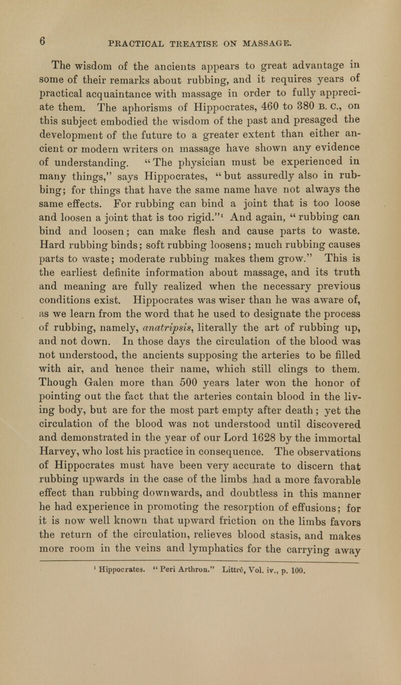 The wisdom of the ancients appears to great advantage in some of their remarks about rubbing, and it requires years of practical acquaintance with massage in order to fully appreci- ate them. The aphorisms of Hippocrates, 460 to 380 b. c, on this subject embodied the wisdom of the past and presaged the development of the future to a greater extent than either an- cient or modern writers on massage have shown any evidence of understanding. The physician must be experienced in many things, says Hippocrates,  but assuredly also in rub- bing; for things that have the same name have not always the same effects. For rubbing can bind a joint that is too loose and loosen a joint that is too rigid.1 And again,  rubbing can bind and loosen; can make flesh and cause parts to waste. Hard rubbing binds; soft rubbing loosens; much rubbing causes parts to waste; moderate rubbing makes them grow. This is the earliest definite information about massage, and its truth and meaning are fully realized when the necessary previous conditions exist. Hippocrates was wiser than he was aware of, as we learn from the word that he used to designate the process of rubbing, namely, anatripsis, literally the art of rubbing up, and not down. In those days the circulation of the blood was not understood, the ancients supposing the arteries to be filled with air, and ttence their name, which still clings to them. Though Galen, more than 500 years later won the honor of pointing out the fact that the arteries contain blood in the liv- ing body, but are for the most part empty after death ; yet the circulation of the blood was not understood until discovered and demonstrated in the year of our Lord 1628 by the immortal Harvey, who lost his practice in consequence. The observations of Hippocrates must have been very accurate to discern that rubbing upwards in the case of the limbs had a more favorable effect than rubbing downwards, and doubtless in this manner he had experience in promoting the resorption of effusions; for it is now well known that upward friction on the limbs favors the return of the circulation, relieves blood stasis, and makes more room in the veins and lymphatics for the carrying away 1 Hippocrates.  Peri Arthron. Littre, Vol. iv., p. 100.