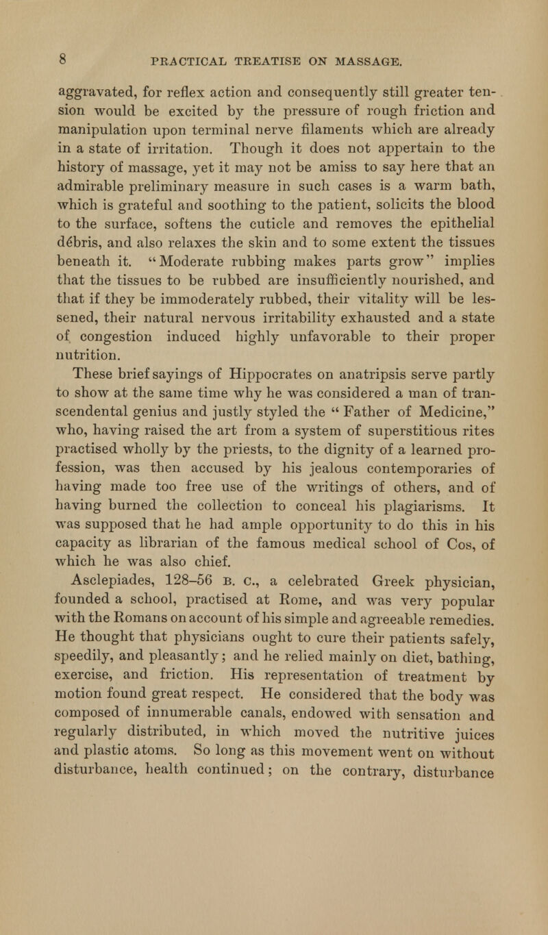 aggravated, for reflex action and consequently still greater ten- sion would be excited by the pressure of rough friction and manipulation upon terminal nerve filaments which are already in a state of irritation. Though it does not appertain to the history of massage, yet it may not be amiss to say here that an admirable preliminary measure in such cases is a warm bath, which is grateful and soothing to the patient, solicits the blood to the surface, softens the cuticle and removes the epithelial debris, and also relaxes the skin and to some extent the tissues beneath it. Moderate rubbing makes parts grow implies that the tissues to be rubbed are insufficiently nourished, and that if they be immoderately rubbed, their vitality will be les- sened, their natural nervous irritability exhausted and a state of congestion induced highly unfavorable to their proper nutrition. These brief sayings of Hippocrates on anatripsis serve partly to show at the same time why he was considered a man of tran- scendental genius and justly styled the  Father of Medicine, who, having raised the art from a system of superstitious rites practised wholly by the priests, to the dignity of a learned pro- fession, was then accused by his jealous contemporaries of having made too free use of the writings of others, and of having burned the collection to conceal his plagiarisms. It was supposed that he had ample opportunity to do this in his capacity as librarian of the famous medical school of Cos, of which he was also chief. Asclepiades, 128-56 b. c, a celebrated Greek physician, founded a school, practised at Rome, and was very popular with the Romans on account of his simple and agreeable remedies. He thought that physicians ought to cure their patients safely, speedily, and pleasantly; and he relied mainly on diet, bathing, exercise, and friction. His representation of treatment by motion found great respect. He considered that the body was composed of innumerable canals, endowed with sensation and regularly distributed, in which moved the nutritive juices and plastic atoms. So long as this movement went on without disturbance, health continued; on the contrary, disturbance