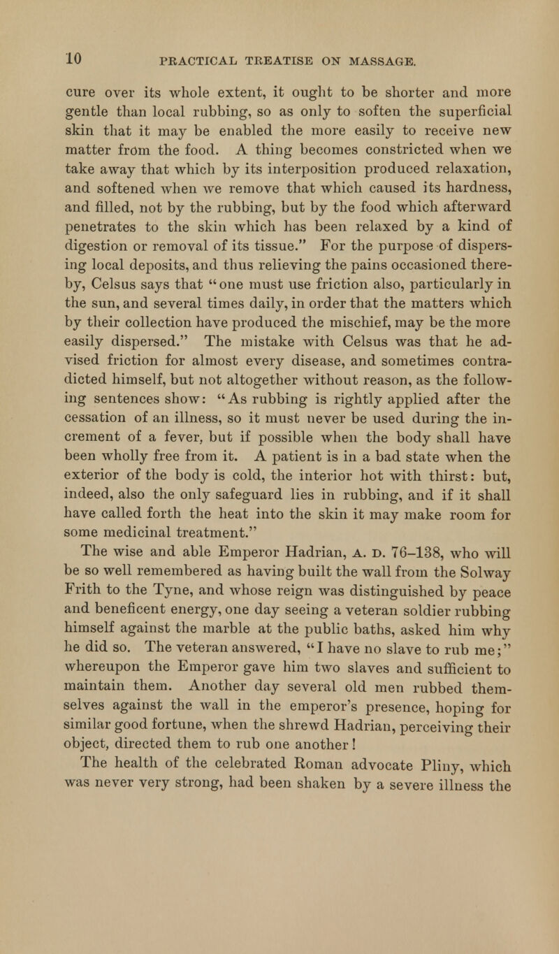cure over its whole extent, it ought to be shorter and more gentle than local rubbing, so as only to soften the superficial skin that it may be enabled the more easily to receive new matter from the food. A thing becomes constricted when we take away that which by its interposition produced relaxation, and softened when we remove that which caused its hardness, and filled, not by the rubbing, but by the food which afterward penetrates to the skin which has been relaxed by a kind of digestion or removal of its tissue. For the purpose of dispers- ing local deposits, and thus relieving the pains occasioned there- by, Celsus says that one must use friction also, particularly in the sun, and several times daily, in order that the matters which by their collection have produced the mischief, may be the more easily dispersed. The mistake with Celsus was that he ad- vised friction for almost every disease, and sometimes contra- dicted himself, but not altogether without reason, as the follow- ing sentences show: As rubbing is rightly applied after the cessation of an illness, so it must never be used during the in- crement of a fever, but if possible when the body shall have been wholly free from it. A patient is in a bad state when the exterior of the body is cold, the interior hot with thirst: but, indeed, also the only safeguard lies in rubbing, and if it shall have called forth the heat into the skin it may make room for some medicinal treatment. The wise and able Emperor Hadrian, A. D. 76-138, who will be so well remembered as having built the wall from the Solway Frith to the Tyne, and whose reign was distinguished by peace and beneficent energy, one day seeing a veteran soldier rubbing himself against the marble at the public baths, asked him why he did so. The veteran answered, I have no slave to rub me; whereupon the Emperor gave him two slaves and sufficient to maintain them. Another day several old men rubbed them- selves against the wall in the emperor's presence, hoping for similar good fortune, when the shrewd Hadrian, perceiving their object, directed them to rub one another! The health of the celebrated Roman advocate Pliny, which was never very strong, had been shaken by a severe illness the